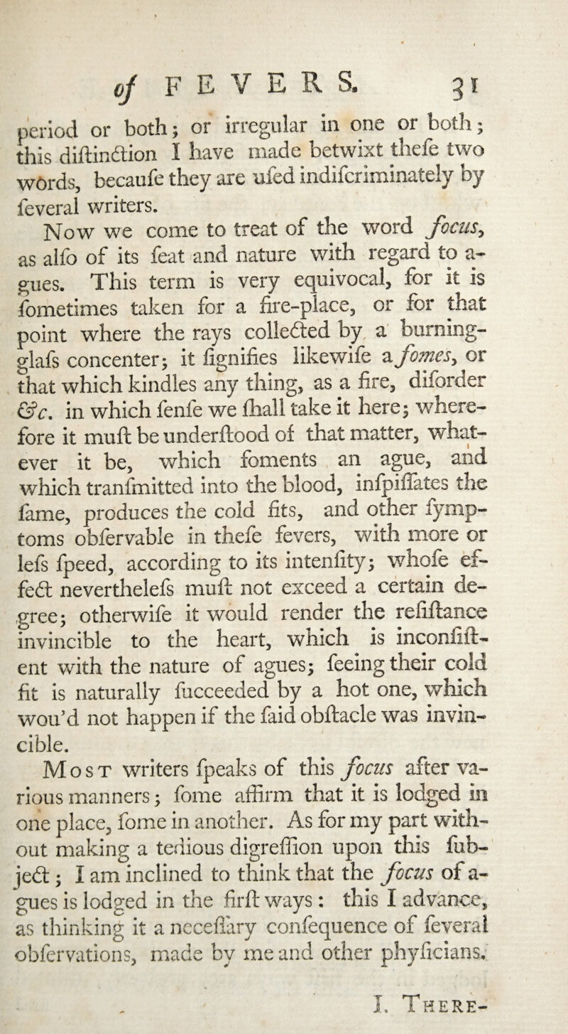 period or both; or irregular in one or both; this diftin&ion 1 have made betwixt thefe two W0rds, becaufe they are ufed indifcriminately by feveral writers. Now we come to treat of the word focus, as alio of its feat and nature with regard to a- gues. This term is very equivocal, for it is fometimes taken for a fire-place, or for that point where the rays collected by, a burning- glafs concenter; it fignifies likewife afomes, or that which kindles any thing, as a fire, diforder c'Sc. in which fenfe we fhall take it here; where¬ fore it muft be underftood of that matter, what¬ ever it be, which foments an ague, and which tranimitted into the blood, infpiffates the fame, produces the cold fits, and other lymp- toms obfervable in thefe fevers, with more or lefs fpeed, according to its intenfity; whofe ef¬ fect neverthelefs muft not exceed a certain de¬ gree ; otherwife it would render the refiftanee invincible to the heart, which is inconfift- ent with the nature of agues; feeing their cold fit is naturally fucceeded by a hot one, which wou’d not happen if the faid obftacle was invin¬ cible. Most writers fpeaks of this focus after va¬ rious manners; fome affirm that it is lodged in one place, fome in another. As for my part with¬ out making a tedious digreffion upon this fub- je<ft; I am inclined to think that the focus of a- gues is lodged in the firft ways: this I advance, as thinking it a neceflary confequence of feveral obfervations, made by me and other phyficians.