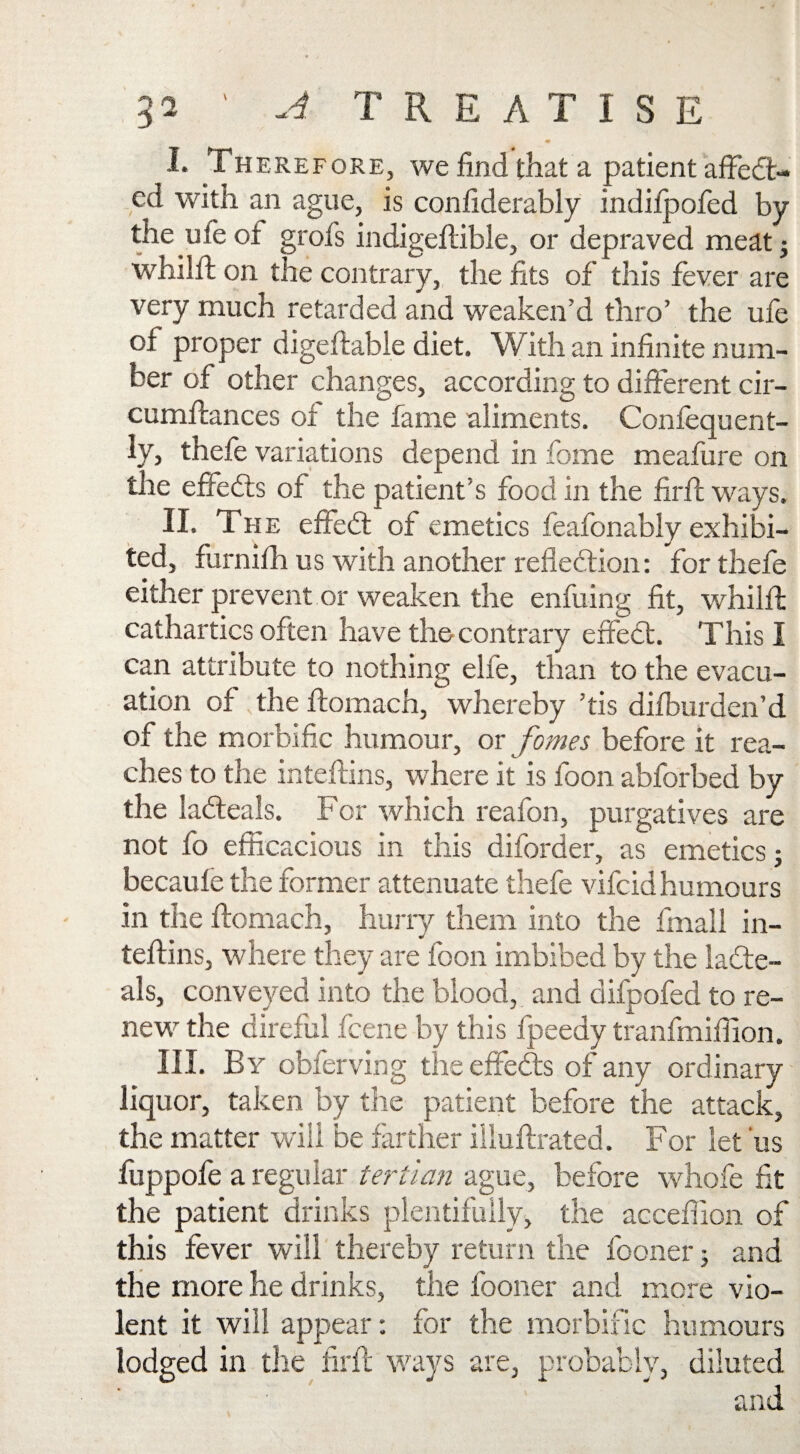 V I. Therefore, we find that a patient affedt- cd with an ague, is confiderably indilpofed by the uleot grofs indigeftible, or depraved meat j whilfl on the contrary, the fits of this fever are very much retarded and weaken’d thro’ the ufe of proper digeftable diet. With an infinite num¬ ber of other changes, according to different cir- cumffances of the fame aliments. Confequent- ly, thefe variations depend in feme meafure on the effedts of the patient’s food in the firfi: ways. II. The effebt of emetics feafonably exhibi¬ ted, furnifh us with another reflection: for thefe either prevent or weaken the enfuing fit, whilfl cathartics often have the contrary effect. This I can attribute to nothing elfe, than to the evacu¬ ation of the ftomach, whereby ’tis difburden’d of the morbific humour, or fames before it rea¬ ches to the inteftins, where it is foon abforbed by the labteals. For which reafon, purgatives are not fo efficacious in this diforder, as emetics; becaufe the former attenuate thefe vifcid humours in the ftomach, hurry them into the final! in¬ teftins, where they are foon imbibed by the iacte- als, conveyed into the blood, and difpofed to re¬ new the direful fcene by this fpeedy tranfmiffion. III. By obferving the effedts of any ordinary liquor, taken by the patient before the attack, the matter will be farther iliuftrated. For let us fuppofe a regular tertian ague, before whofe fit the patient drinks plentifully, the acceftion of this fever will thereby return the fooner; and the more he drinks, the fooner and more vio¬ lent it will appear: for the morbific humours lodged in the firfi ways are, probably, diluted