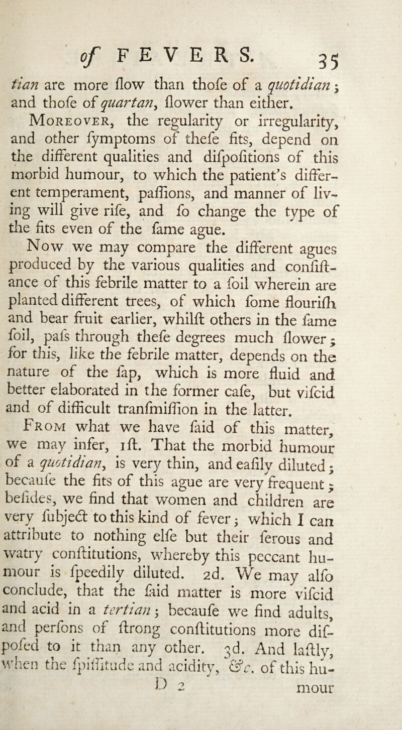 tian are more flow than thofe of a quotidian; and thofe of quartan, flower than either. Moreover, the regularity or irregularity, and other fymptoms of thefe fits, depend on the different qualities and difpofitions of this morbid humour, to which the patient’s differ¬ ent temperament, paffions, and manner of liv¬ ing will give rife, and fo change the type of the fits even of the fame ague. Now we may compare the different agues produced by the various qualities and confift- ance of this febrile matter to a foil wherein are planted different trees, of which fome flourifli and bear fruit earlier, whilft others in the fame foil, pafs through thefe degrees much flower - for this, like the febrile matter, depends on the nature of the lap, which is more fluid and better elaborated in the former cafe, but vifcid and of difficult tranfmiffion in the latter. From what we have faid of this matter, we may infer, ift. That the morbid humour of a quotidian, is very thin, and eafily diluted; becaule the fits of this ague are very frequent j beiides, we find that women and children are very fubjed to this kind of fever 5 which I can attribute to nothing elfe but their ferous and watry conftitutions, whereby this peccant hu¬ mour is fpeedily diluted. 2d. We may alfo conclude, that the laid matter is more vifcid and acid in a tertian ; becaufe we find adults, and perfons of ftrong conftitutions more dif- pofed to it than any other. 3d. And laftlv, when the fpiftitude and acidity, &c. of this hu- F 2 mour