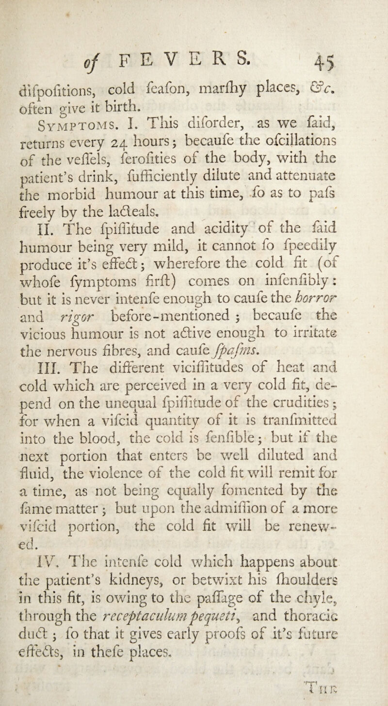 difpofitions, cold feafon, marfhy places, &c. often give it birth. Symptoms. I. This diforder, as we faid, returns every 24 hours; becaufe the ofcillations of the veffels, ferofities of the body, with the patient’s drink, Efficiently dilute and attenuate the morbid humour at this time, fo as to pafs freely by the ladieals. II. The fpiffitude and acidity of the faid humour being very mild, it cannot fo fpeedily produce it’s effebt; wherefore the cold fit (of whofe fymptoms firft) comes on infenlibly: but it is never intenfe enough to caufe the horror and rigor before - mentioned ; becaule the vicious humour is not adive enough to irritate the nervous fibres, and caufe fpafms. III. The different viciffitudes of heat and cold which are perceived in a very cold fit, de¬ pend on the unequal fpiffitude of the crudities; for when a vifcid quantity of it is tranfmitted into the blood, the cold is fenfible; but if the next portion that enters be well diluted and fluid, the violence of the cold fit will remit for a time, as not being equally fomented by the fame matter; but upon the admiffion of a more vifcid portion, the cold fit will be renew¬ ed. IV. The intenfe cold which happens about the patient’s kidneys, or betwixt his fhoulders in this fit, is owing to the paifage of the chyle, through the receptaculumpequeti, and thoracic dubt; fo that it gives early proofs of it’s future effects, in thefe places. * A