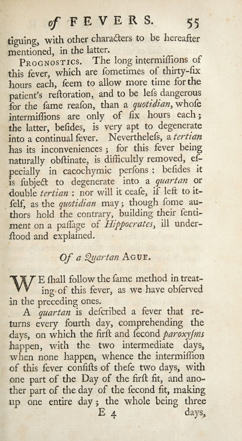 tiguing, with other characters to be hereafter mentioned, in the latter. Prognostics. The long intermiffions of this fever, which are fometimes of thirty-fix hours each, feem to allow more time for the patient’s reftoration, and to be lefs dangerous for the fame reafon, than a quotidian, whole intermiffions are only of fix hours each j the latter, befides, is very apt to degenerate into a continual fever. Neverthelefs, a tertian has its inconveniences; for this fever being naturally obftinate, is difficultly removed, es¬ pecially in cacochymic perfons : befides it is fubjeCt to degenerate into a quartan or double tertian : nor will it ceafe, if left to it- felf, as the quotidian may; though fome au¬ thors hold the contrary, building their fenti- men£ on a paffage or Hippocrates, ill under- Hood and explained. I A Of a Quartan Ague. E ffiall follow the fame method in treat- V V ing, of this fever, as we have obferved in the preceding ones. A quartan is defcribed a fever that re¬ turns every fourth day, comprehending the days, on which the firft and fecond par oxyfins happen, with the two intermediate days, when none happen, whence the intermiffion of this fever confifts of thefe two days, with one part of the Day of the firft fit, and ano¬ ther part of the day of the fecond fit, making up one entire day? the whole being three days.