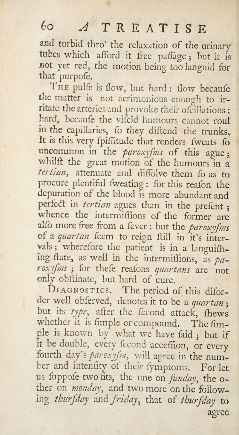 ana turbid thro’ the relaxation of the urinary tubes which afford it free paflage; but it is not yet red, the motion being too languid for that purpofe. I he pulfe is flow, but hard : flow becaufe toe matter is not acrimonious enough to ir¬ ritate the arteries and provoke their ofcillations: hard, becaufe the vifcid humours cannot roul in the capillaries, fo they diftend the trunks. It is this very fpiflitude that renders fweats fo uncommon in the paroxyfms of this ague; whilft the great motion of the humours in a tertian, attenuate and diffolve them fo as to procure plentiful fweating: for this reafon the depuration of the blood is more abundant and perfect in tertian agues than in the prefent 5 whence the intermiflions of the former are alfo more free from a fever : but the paroxyfms of a quartan feem to reign ffill in it’s inter¬ vals} wherefore the patient is in a languish¬ ing ffate, as well in the intermiflions, as pa¬ roxyfms } for thefe reafons quartans are not only obffinate, but hard of cure. Diagnostics. The period of this difor- der well obferved, denotes it to be a quartan; but its type, after the fecond attack, thews whether it is Ample or compound. The Am¬ ple is known by what we have laid } but if it be double, every fecond acceflion, or every fourth day’s paroxyfm, will agree in the num¬ ber and intenfity of their fymptoms. For let us fuppofe two fits, the one on funday, the o- ther on monday, and two more on the follow¬ ing thurfday and fridayi that of thurfday to agree