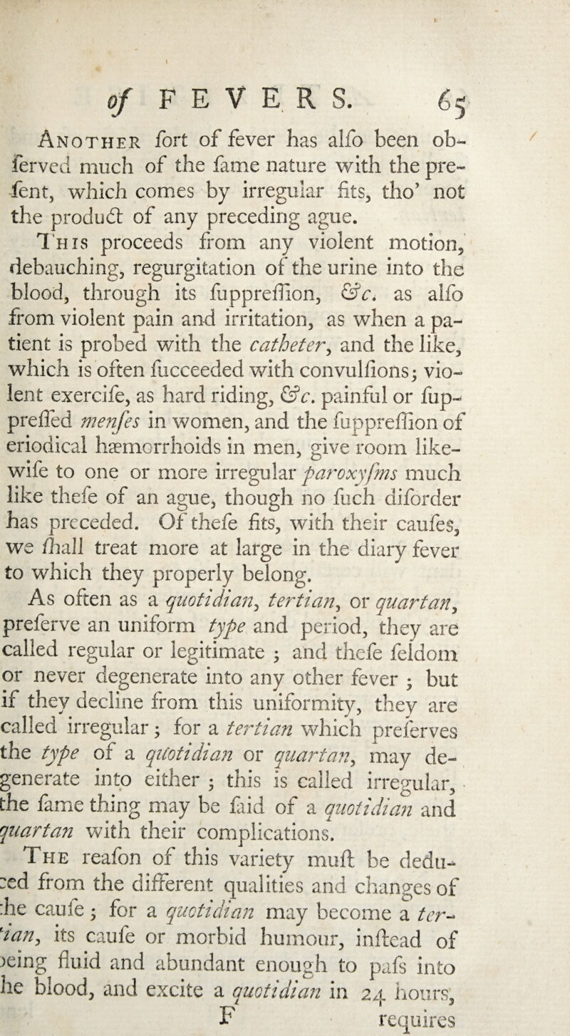 Il of FEVERS. 65 Another fort of fever has alfo been ob- ferved much of the fame nature with the pre¬ fen t, which comes by irregular fits, tho’ not the produbt of any preceding ague. This proceeds from any violent motion, debauching, regurgitation of the urine into the blood, through its fiippreffion, &c. as alfo from violent pain and irritation, as when a pa¬ tient is probed with the catheter, and the like, which is often fucceeded with convulfions; vio¬ lent exercife, as hard riding, &c. painful or fup- prefled menfes in women, and the fuppreflion of eriodical haemorrhoids in men, give room like- wife to one or more irregular paroxyfms much like thefe of an ague, though no fucii diforder has preceded. Of thefe fits, with their caufes, we /hall treat more at large in the diary fever to which they properly belong. As often as a quotidian, tertian, or quartan, preferve an uniform type and period, they are called regular or legitimate ; and thefe feidoin or never degenerate into any other fever - but if they decline from this uniformity, they are called irregular; for a tertian which preserves the type of a quotidian or quartan, may de¬ generate into either ; this is called irregular, ■ the fame thing may be faid of a quotidian and quartan with their complications. The reafon of this variety mu ft be dedu- :ed from the different qualities and changes of :he caufe • for a quotidian may become a ter- lian, its caufe or morbid humour, inftead of leing fluid and abundant enough to pafs into he blood, and excite a quotidian in 24 hours, T requires