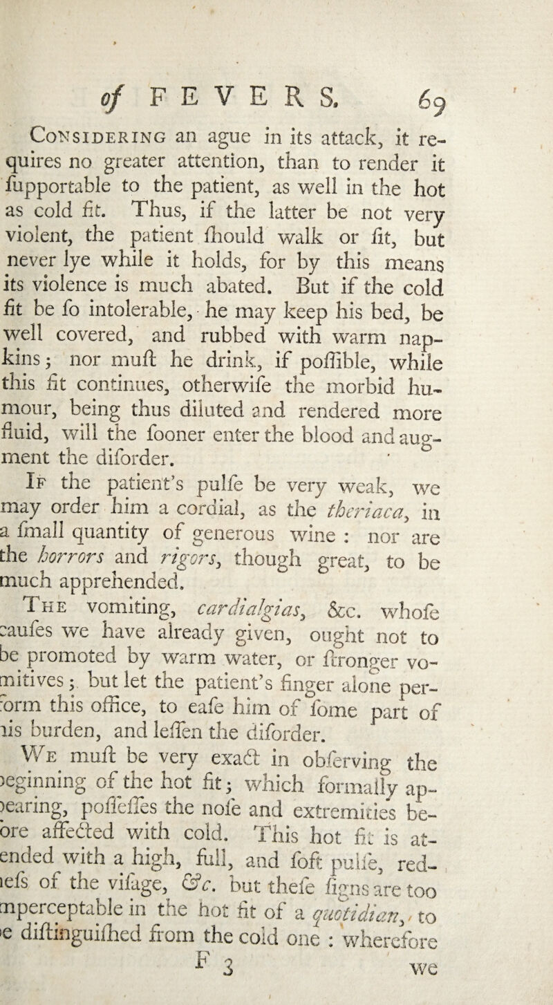 Considering an ague in its attack, it re¬ quires no greater attention, than to render it fupportable to the patient, as well in the hot as cold fit. Thus, if the latter be not very- violent, the patient fhould walk or fit, but never lye while it holds, for by this means its violence is much abated. But if the cold fit be fo intolerable, ■ he may keep his bed, be well covered, and rubbed with warm nap¬ kins; nor muft he drink, if poffible, while this fit continues, otherwise the morbid hu¬ mour, being thus diluted and rendered more fluid, will the fooner enter the blood and aug¬ ment the diforder. If the patient’s pulfe be very weak, we may order him a cordial, as the theriaca, in a fmall quantity of generous wine : nor are the horrors and rigors, though great, to be much apprehended. The vomiting, cardialgias, &c. whofe taules we have already given, ought not to be promoted by warm water, or fcronger vo~ [moves; but let tiie patient s finger aione per— ■orm this oince, to cafe him of lome part of lis burden, and leflen the diforder. We muft be very exaft in obferving the )eginning of the hot fit; which formally ap¬ pearing, poflefles the note and extremities be- ore affe&ed with cold. This hot fit is at- ended^with a high, full, and foft pulfe, red- ids 01 the vilage, &c. but theie figns are too mperceptable in the hot fit of a quotidian, - to 'e difiinguifhed xi 0111 the cold one ; wherefore ^ 3 we