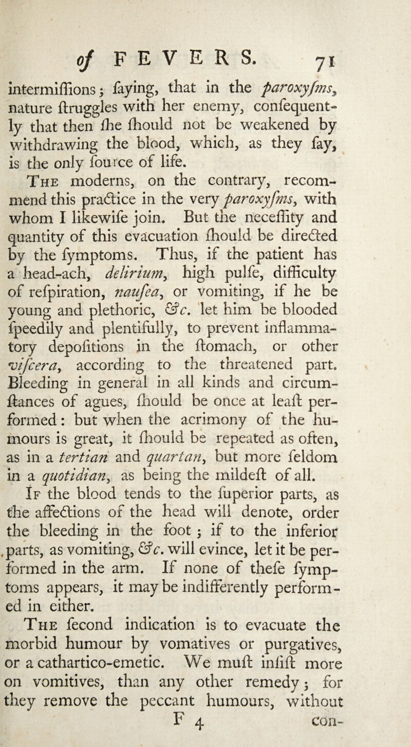 intermiffions faying, that in the paroxyfms, nature druggies with her enemy, confequent- ly that then the fhould not be weakened by withdrawing the blood, which, as they fay, is the only fource of life. The moderns, on the contrary, recom¬ mend this practice in the very paroxyfms, with whom I likewife join. But the neceffity and quantity of this evacuation fhould be directed by the fymptoms. Thus, if the patient has a head-ach, delirium, high pulfe, difficulty of refpiration, naufea, or vomiting, if he be young and plethoric, &c. let him be blooded fpeedily and plentifully, to prevent inflamma¬ tory depofitions in the ftomach, or other rvifcera, according to the threatened part. Bleeding in general in all kinds and circum- dances of agues, fhould be once at lead per¬ formed : but when the acrimony of the hu¬ mours is great, it fhould be repeated as often, as in a tertian and quartan, but more feldom in a quotidian, as being the milded of all. If the blood tends to the fuperior parts, as the affections of the head will denote, order the bleeding in the foot ; if to the inferior , parts, as vomiting, &c. will evince, let it be per¬ formed in the arm. If none of thefe fymp¬ toms appears, it maybe indifferently perform¬ ed in either. The fecond indication is to evacuate the morbid humour by vomatives or purgatives, or a cathartico-emetic. We mud inlid more on vomitives, than any other remedy; for they remove the peccant humours, without F 4 con-