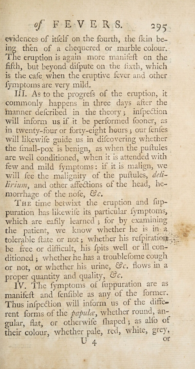 95 evidences of itfelf on the fourth, the ficin be¬ ing then of a chequered or marble colour. The eruption is again more manifeft on the fifth, but beyond difpute on the iixth, which is the cafe when the eruptive fever and other fymptoms are very mild. III. As to the progrefs of the eruption, it commonly happens in three days after the manner defcribed in the theory; infpection will inform us if it be performed fooner, as in twenty-four or forty-eight hours; our fenfes will likewife guide us in difeovering whether the fmall-pox is benign, as when the puftules are well conditioned, when it is attended with few and mild fymptoms: it it is malign, we will fee the malignity of the puftules, deli- lirium, and other affections of the head, he¬ morrhage of the nofe, &c. The time betwixt the eruption and fup- puration has likewil'e its particular fymptoms, which are eafily learned ; tor by examining the patient, we know whether he is in- a tolerable ftate or not j whether his relpiratio®. be free or difficult, his fpits well or ill con¬ ditioned ; whether he has a troublefome cough or not, or whether his urine, c'sc. flows in a proper quantity and quality, &c. IV. The fymptoms of fuppuration are as manifeft and fenfible as any of the foimei. Thus infpeCtion will inform us of the diffe* rent forms oi the papules, whether round, an¬ gular, fiat, or other wife fhaped; as aifo of their colour, whether pale, red, wnite, giey>. U 4 or ; - -v*-. 4 *.t -