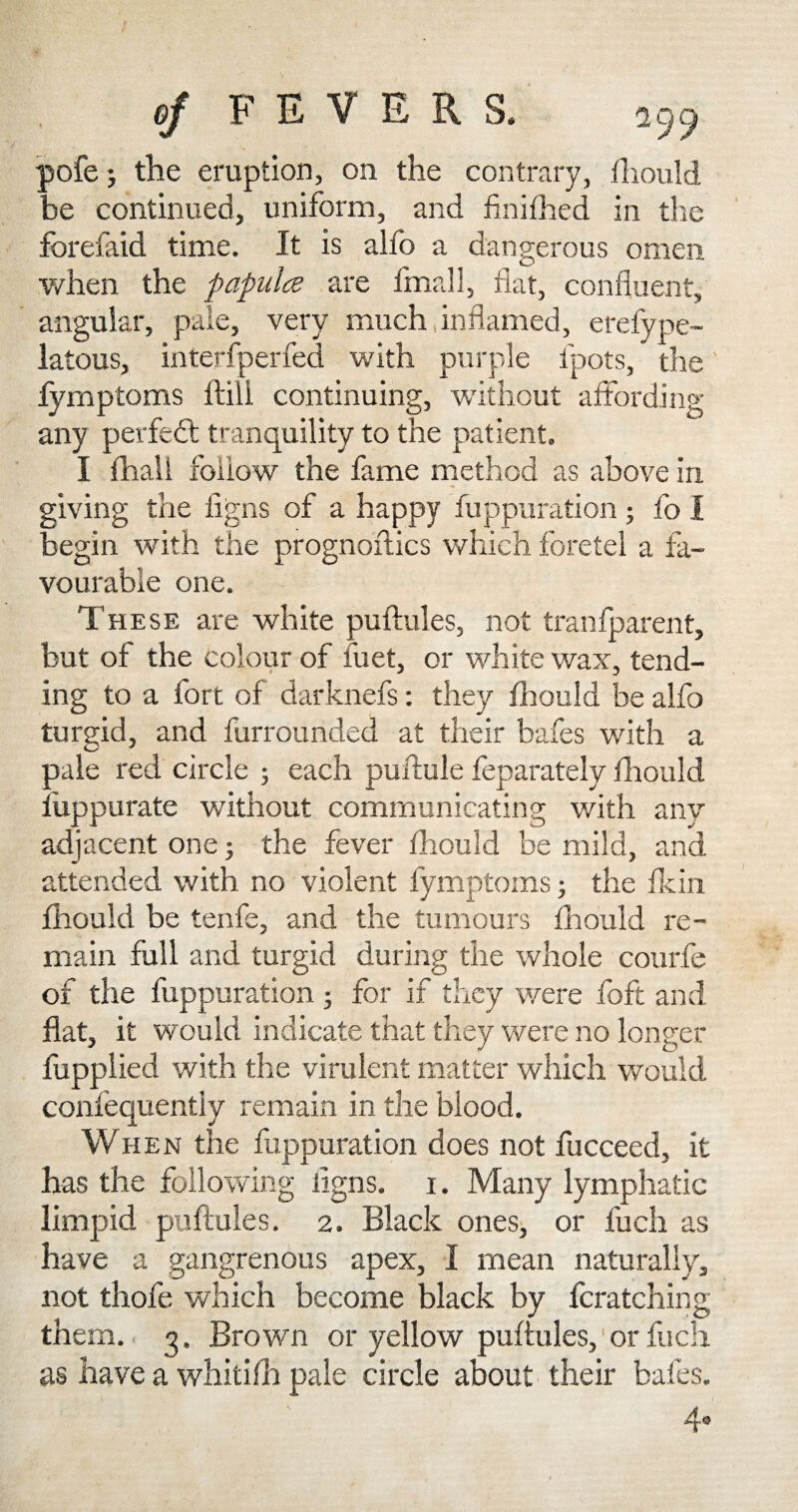 pofe; the eruption, on the contrary, fhould be continued, uniform, and finifhed in the forefaid time. It is alfo a dangerous omen when the papules are final 3, flat, confluent, angular, pale, very much inflamed, erefype- latous, interfperfed with purple ipots, the fymptoms ltili continuing, without affording any perfect tranquility to the patient. I fhall follow the fame method as above in giving the figns of a happy fuppuration ; fo I begin with the prognoftics which fore tel a fa¬ vourable one. These are white puftules, not tranfparent, but of the colour of fuet, or white wax, tend¬ ing to a fort of darknefs: they fhould be alfo turgid, and furrounded at their bafes with a pale red circle ; each puftule feparately fhould luppurate without communicating with any adjacent one ■, the fever fliould be mild, and. attended with no violent fymptoms; the fkin fhould be tenfe, and the tumours fhould re¬ main full and turgid during the whole courfe of the fuppuration ; for if they were foft and flat, it would indicate that they were no longer fupplied with the virulent matter which would confequently remain in the blood. When the fuppuration does not fucceed, it has the following iigns. i. Many lymphatic limpid puftules. 2. Black ones, or fuch as have a gangrenous apex, I mean naturally, not thofe which become black by fcratching them. g. Brown or yellow puftules,'or fuch as have a whitifh pale circle about their bafes.