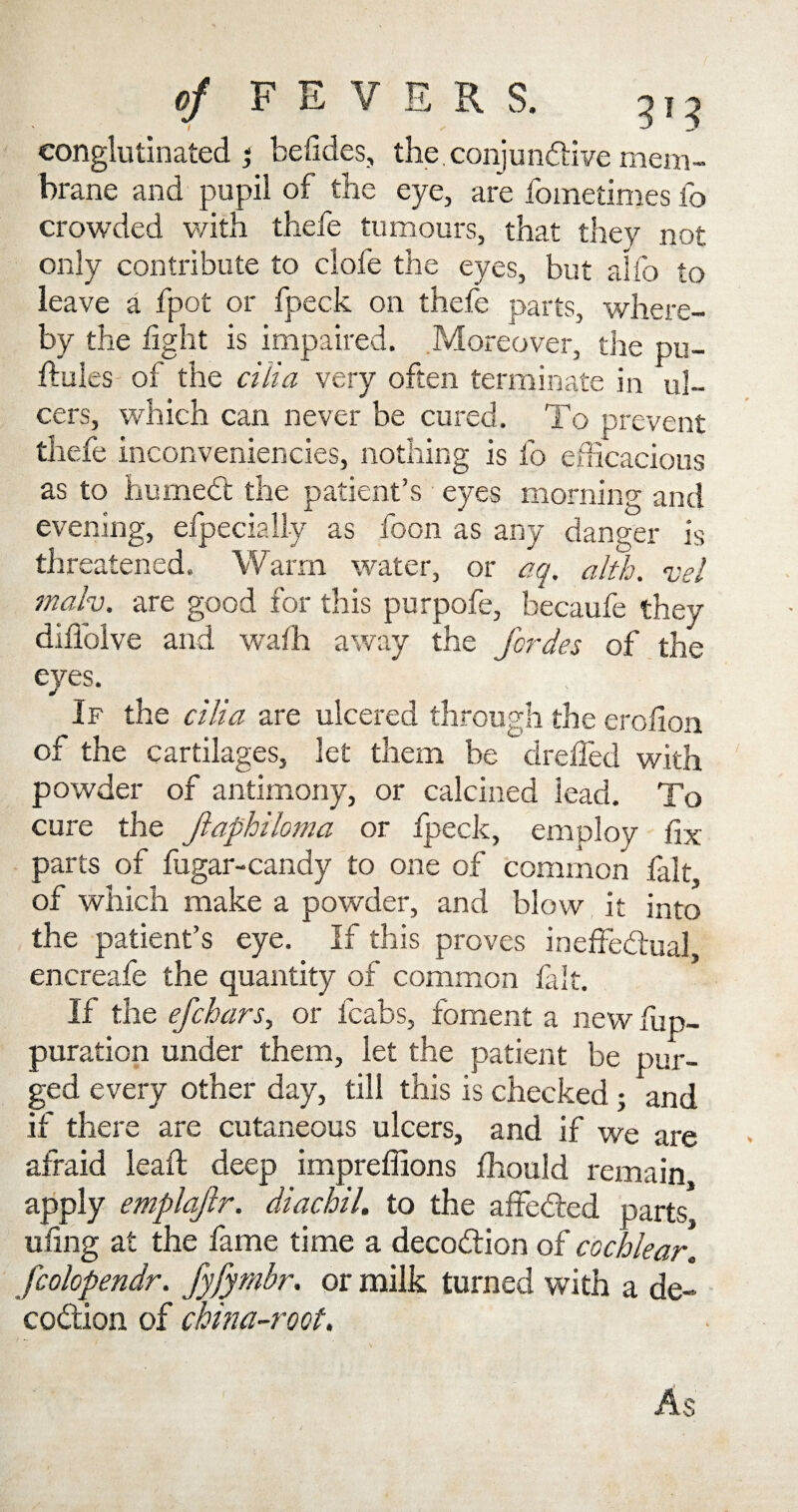 eonglutinated j befides, the, conjunctive mem¬ brane and pupil of the eye, are fometimes fo crowded with thefe tumours, that they not only contribute to clofe the eyes, but alfo to leave a fpot or fpeck on thefe parts, where¬ by the light is impaired. Moreover, the pu- ftules of the cilia very often terminate in ul¬ cers, which can never be cured. To prevent thefe inconveniencies, nothing is fo efficacious as to humedt the patient’s eyes morning and evening, elpecially as foon as any danger is threatened. Warm water, or aq. alth. vel malv. are good for this purpofe, becaufe they diffolve and wafh away the fcrdes of the eyes. If the cilia are ulcered through the erolion of the cartilages, let them be drelied with powder of antimony, or calcined lead. To cure the Jiaphiloma or fpeck, employ fix parts of lugar-candy to one of common fait of which make a powder, and blow it into the patient’s eye. If this proves ineffectual encreafe the quantity of common fait. If the efchars, or fcabs, foment a new fup- puration under them, let the patient be pur¬ ged every other day, till this is checked; and if there are cutaneous ulcers, and if we are afraid leaft deep impreffions Ihould remain apply emplajir. diachil. to the affedted parts, tiling at the fame time a decodtion of cochlear, fcolopendr. fyfymbr. or milk turned with a de¬ codtion of china-root. As