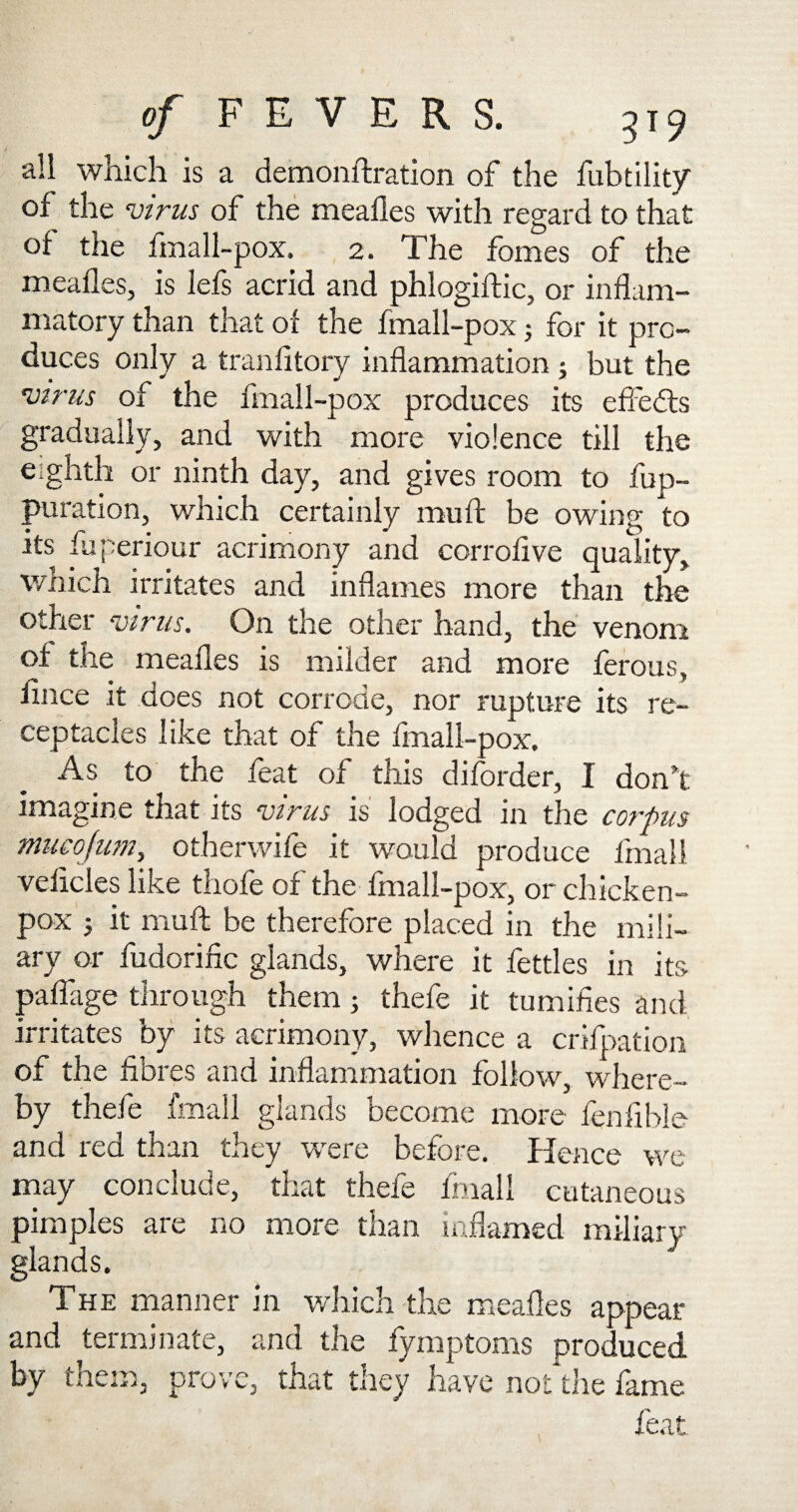 all which is a demonftration of the fubtility of the virus of the mealies with regard to that of the fmall-pox. 2. The femes of the mealies, is lefs acrid and phlogiftic, or inflam¬ matory than that or the fmall-pox; for it pro¬ duces only a tranlitory inflammation ; but the virus of the fmall-pox produces its effects gradually, and with more violence till the eighth or ninth day, and gives room to fup- puration, which certainly mu ft be owing to its fuperiour acrimony and corrollve quality, which irritates and inflames more than the other virus. On the other hand, the venom of the mealies is milder and more ferous, iince it does not corrode, nor rupture its re¬ ceptacles like that of the fmall-pox. As to the feat of this diforder, I don’t imagine that its virus is lodged in the corpus mucofum, otherwife it would produce fmali velicles like thole of the fmall-pox, or chicken- pox 5 it muft be therefore placed in the mili¬ ary or fudorific glands, where it fettles in its palfage through them; thefe it tumifies and irritates by its acrimony, whence a crifpation of the fibres and inflammation follow, where¬ by thefe fmali glands become more fenfible and red than they were before. Hence we may conclude, that thefe fmali cutaneous pimples are no more than inflamed miliary- glands. The manner in which the mealies appear and terminate, and the fyinptoms produced by them, prove, that they have not the fame feat