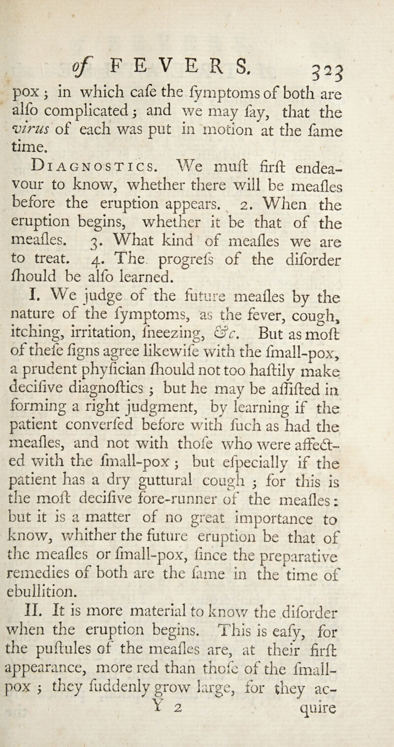 pox 3 in which cafe the fymptoms of both are alfo complicated3 and we may fay, that the virus of each was put in motion at the fame time. Diagnostics. We mull firft endea¬ vour to know, whether there will be mealies before the eruption appears. 2. When the eruption begins, whether it be that of the mealies. 3. What kind of mealies we are to treat. 4. The. progrefs of the diforder fhould be alfo learned. I. We judge ot the future mealies by the nature of the fymptoms, as the fever, cough, itching, irritation, freezing, &c. But as molt ofthefe figns agree likewife with the fmall-pox, a prudent phyfician Ihould not too haftily make decifive diagnoses 3 but he may be affifted in forming a right judgment, by learning if the patient converfed before with luch as had the mealies, and not with thole who were affedt- ed with the fmall-pox; but efpecially if the patient has a dry guttural cough 3 for this is the moll decifive fore-runner of the mealies: but it is a matter of no great importance to know, whither the future eruption be that of the mealies or fmall-pox, lince the preparative remedies of both are the lame in the 'time of ebullition. II. It is more material to know the diforder when the eruption begins. This is eafy, for the puftules of the mealies are, at their firll appearance, more red than thole of the fmall- pox 3 they fuddenly grow large, for they ac- Y 2 quire