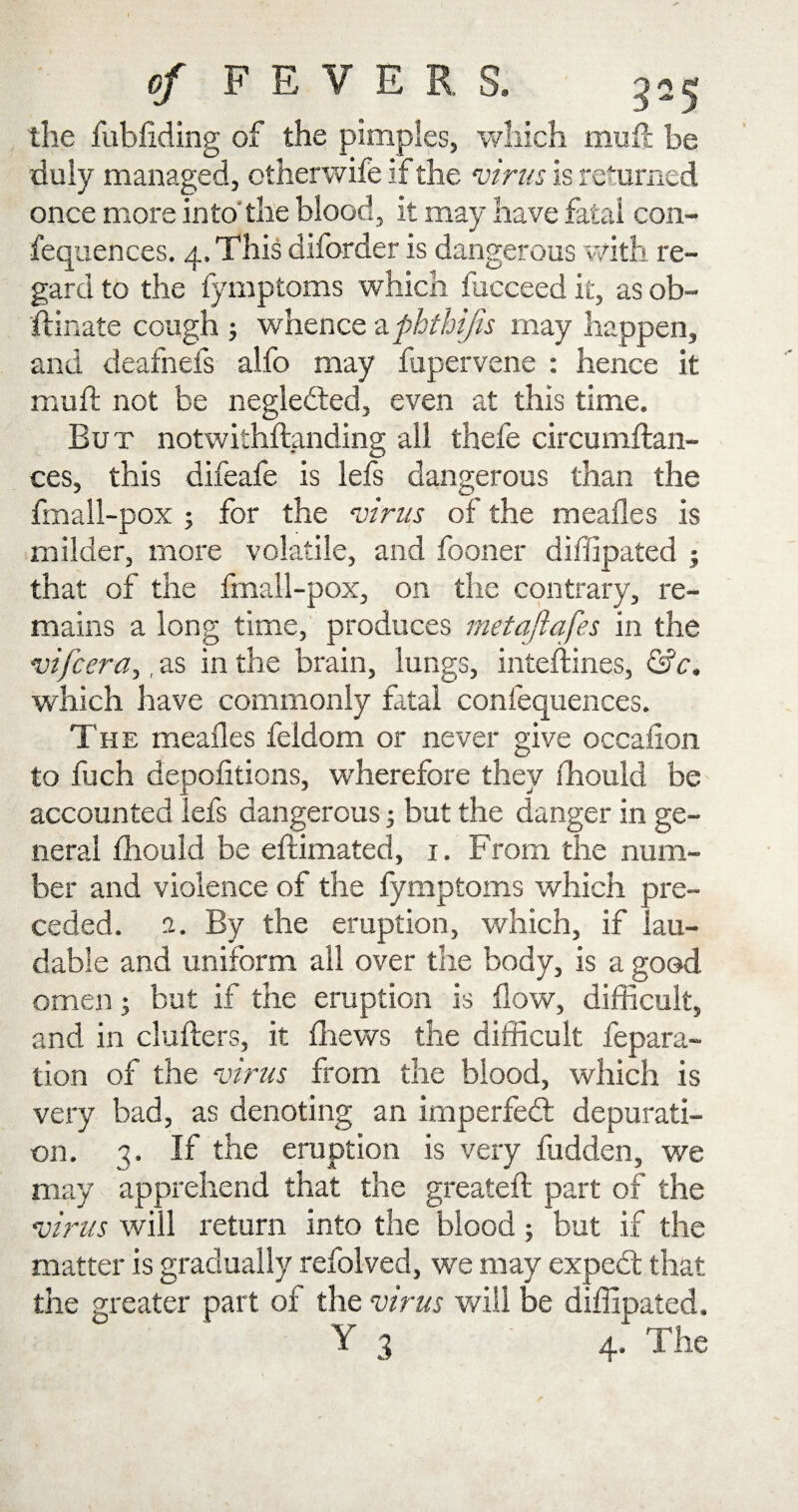 the fubliding of the pimples, which mult be duly managed, otherwife if the virus is returned once more into'the blood, it may have fatal con- fequences. 4. This diforder is dangerous with re¬ gard to the fymptoms which fucceed it, as ob- ftinate cough ; whence zphthijis may happen, and deafnefs alfo may fupervene : hence it mull not be negledted, even at this time. But notwithstanding all thefe circumftan- ces, this difeafe is lefs dangerous than the fmall-pox ; for the virus of the mealies is milder, more volatile, and fooner diffipated ; that of the fmall-pox, on the contrary, re¬ mains a long time, produces metafiafes in the vifcera,, as in the brain, lungs, inteftines, &c, which have commonly fatal confequences. The mealies feldom or never give occalion to fuch depolitions, wherefore they ihould be accounted iefs dangerous; but the clanger in ge¬ neral Ihould be eftimated, 1. From the num¬ ber and violence of the fymptoms which pre¬ ceded. 1, By the eruption, which, if lau¬ dable and uniform all over the body, is a good omen; but if the eruption is flow, difficult, and in clufters, it fhews the difficult repara¬ tion of the virus from the blood, which is very bad, as denoting an imperfect depurati¬ on. 3. If the eruption is very fudden, we may apprehend that the greateft part of the virus will return into the blood; but if the matter is gradually refolved, we may expebt that the greater part of the virus will be diffipated.