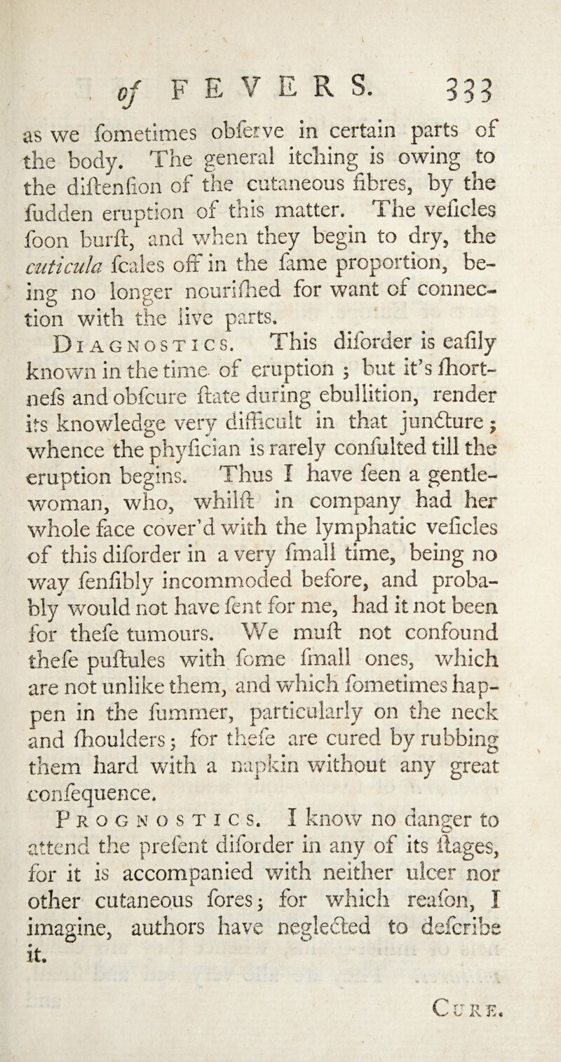 as we fometimes obferve in certain parts of the body. The general itching is owing to the diftenfion of the cutaneous fibres, by the fudden eruption of this matter. The vehicles foon burft, and when they begin to dry, the cuticula fcales off in the fame proportion, be¬ ing no longer nourished for want of connec¬ tion with the live parts. D I AGNOSTICS. This diforder is eafily known in the time of eruption ; but it’s ihort- nefs and obfcure ftate during ebullition, render its knowledge very difficult in that juncture; whence the phyfician is rarely confulted till the eruption begins. Thus I have feen a gentle¬ woman, who, whilft in company had her whole face cover’d with the lymphatic veficles of this diforder in a very fmall time, being no way fenfibly incommoded before, and proba¬ bly would not have fent for me, had it not been for thefe tumours. We muff not confound thefe puftules with feme fmall ones, which are not unlike them, and which fometimes hap¬ pen in the fummer, particularly on the neck and (boulders; for thefe are cured by rubbing them hard with a napkin without any great confequence. Prognostics. I know no danger to attend the prefent diforder in any of its ilages, for it is accompanied with neither ulcer nor other cutaneous fores; for which reafon, I imagine, authors have neglected to deferibe it. C V R E.