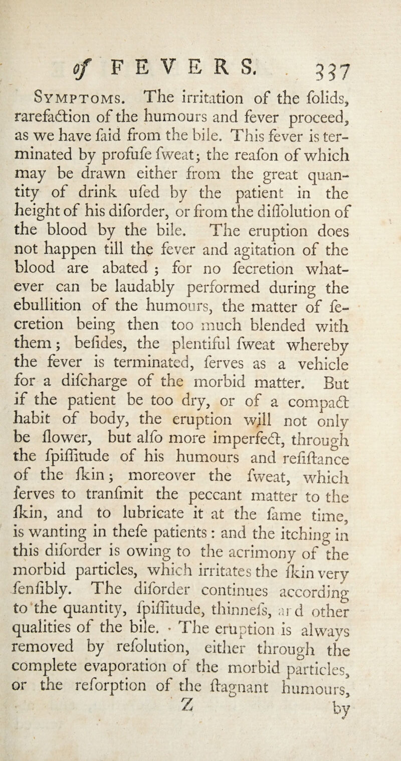 Symptoms. The irritation of the folids, rarefaction of the humours and fever proceed, as we have faid from the bile. This fever is ter¬ minated by profufe fweat; the reafon of which may be drawn either from the great quan¬ tity of drink ufed by the patient in the height of his diforder, or from the diffolution of the blood by the bile. The eruption does not happen till the fever and agitation of the blood are abated ; for no fecretion what¬ ever can be laudably performed during the ebullition of the humours, the matter of fe¬ cretion being then too much blended with them; beiides, the plentiful fweat whereby the fever is terminated, ferves as a vehicle for a difcharge of the morbid matter. But if the patient be too dry, or of a compact habit of body, the eruption will not only be flower, but alfo more imperfed:, through the fpiffitude of his humours and refiftance of the fkin; moreover the fweat, which ferves to tranfmit the peccant matter to the fkin, and to lubricate it at the fame time, is wanting in thefe patients: and the itching in this diforder is owing to the acrimony of the morbid particles, which irritates the fkin very fenlibly. The diforder continues according to the quantity, fpiffitude, thinnefs, ard other qualities of the bile. • The eruption is always removed by refolution, either through the complete evaporation of the morbid particles, or the reforption of the ftagnant humours* Z by