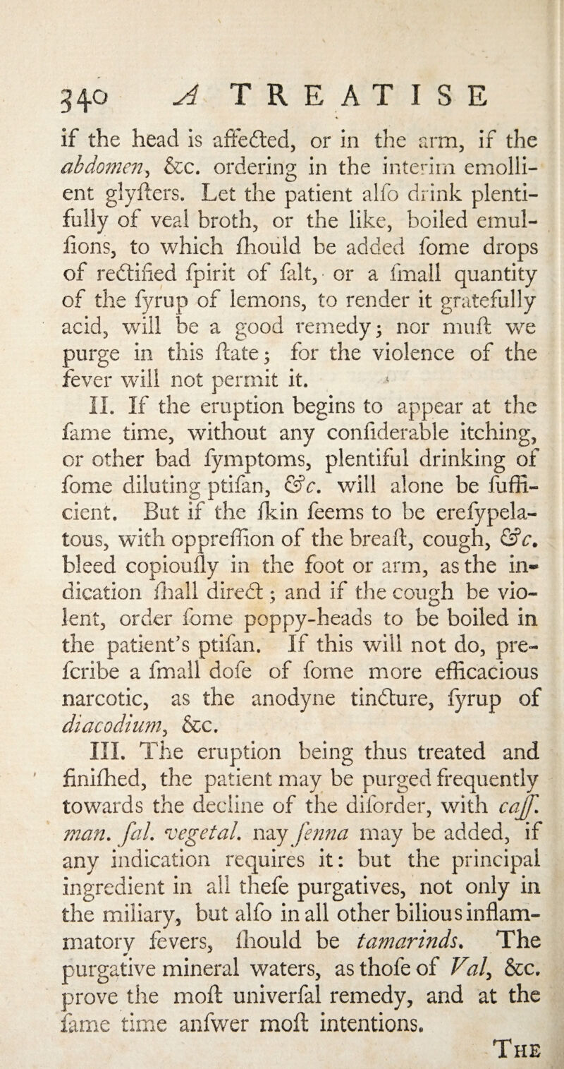 if the head is afifedted, or in the arm, if the abdomen, &c. ordering in the interim emolli¬ ent glyfters. Let the patient alfo drink plenti¬ fully of veal broth, or the like, boiled emul- lions, to which fhould be added fome drops of redtined fpirit of fait, • or a fmall quantity of the fyrup of lemons, to render it gratefu % acid, will be a good remedy; nor mu ft we purge in this ftate; for the violence of the fever will not permit it. II. If the eruption begins to appear at the fame time, without any condderable itching, or other bad fymptoms, plentiful drinking of fome diluting ptifan, &c. will alone be fuffi- cient. But if the ikin feems to be erefypela- tous, with oppreffion of the bread:, cough, &c. bleed copioudy in the foot or arm, as the in¬ dication ihall diredt; and if the cough be vio¬ lent, order fome poppy-heads to be boiled in the patient’s ptifan. If this will not do, pre- fcribe a fmall dofe of fome more efficacious narcotic, as the anodyne tindlure, fyrup of diacodium, &c. III. The eruption being thus treated and finifhed, the patient may be purged frequently towards the decline of the diforder, with caff, man. fal. vegetal, nay Jenna may be added, if any indication requires it: but the principal ingredient in all thefe purgatives, not only in the miliary, but alfo in all other bilious inflam¬ matory fevers, fhould be tamarinds. The purgative mineral waters, as thofe of Vial, &c. prove the mod: univerfal remedy, and at the fame time anfwer mod: intentions. The