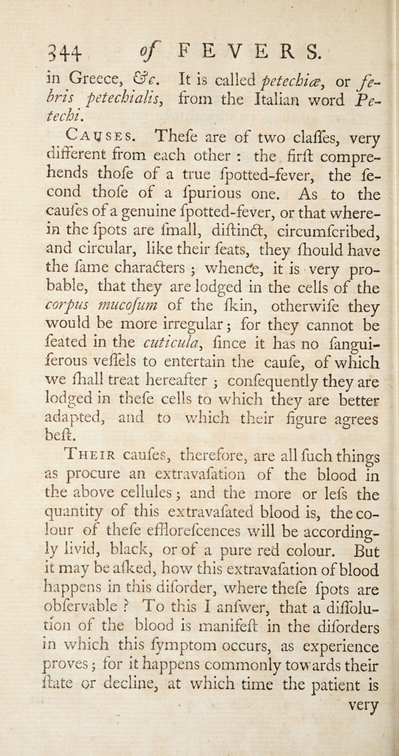 54+, of FEVER S. in Greece, &c. It is called petechia, or fi¬ eri s petechiahs, from the Italian word Pe¬ te chi. Causes. Thefe are of two claffes, very different from each other : the firft compre¬ hends thofe of a true fpotted-fever, the fe- cond thofe of a fpurious one. As to the caufes of a genuine fpotted-fever, or that where¬ in the fpots are lmall, diftindt, circumfcribed, and circular, like their feats, they fhould have the fame characters 5 whencte, it is very pro¬ bable, that they are lodged in the cells of the corpus mucojum of the fkin, otherwife they would be more irregular; for they cannot be feated in the cuticuta, fince it has no fangui- ferous velfels to entertain the caufe, of which we fliall treat hereafter ; confequently they are lodged in thefe cells to which they are better adapted, and to which their figure agrees beft. Their caufes, therefore, are all fuch things as procure an extravafation of the blood in the above cellules; and the more or lefs the quantity of this extravafated blood is, the co¬ lour of thefe efflorefcences will be according¬ ly livid, black, or of a pure red colour. But it may be afked, how this extravafation of blood happens in this diforder, where thefe fpots are obfervable ? To this I anfwer, that a diffolu- tion of the blood is manifeft in the diforders in which this fymptom occurs, as experience proves; for it happens commonly towards their ftate or decline, at which time the patient is very