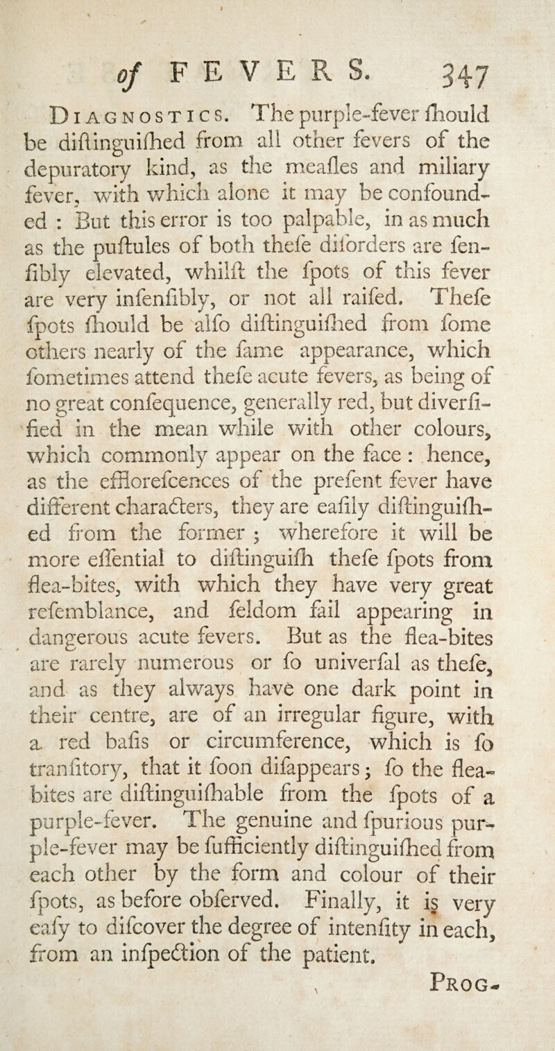 of FEVERS. 347 D iagnostics. The purple-fever fhould be diftinguifhed from all other fevers of the depuratory kind, as the meafles and miliary fever, with which alone it may be confound¬ ed : But this error is too palpable, in as much as the puftules of both thefe dil'orders are fen- fibly elevated, whilft the fpots of this fever are very infenfibly, or not all raifed, Thefe fpots fhould be alfo diftinguifhed from fome others nearly of the lame appearance, which fometimes attend thefe acute fevers, as being of no great confequence, generally red, but diverfi- fied in the mean while with other colours, which commonly appear on the face : hence, as the efflorefcences of the prefent fever have different characters, they are eafily diftinguifh- ed from the former ; wherefore it will be more eflential to diftinguifh thefe fpots from flea-bites, with which they have very great refemblance, and feldom fail appearing in dangerous acute fevers. But as the flea-bites are rarely numerous or fo univerfal as thefe, j j* and as they always have one dark point in their centre, are of an irregular figure, with a. red balls or circumference, which is fo tranfitory, that it foon difappears ■ fo the flea- bites are diftinguifhable from the fpots of a purple-fever. The genuine and fpurious pur¬ ple-fever may be fufficiently diftinguifhed from each other by the form and colour of their fpots, as before obferved. Finally, it is very eafy to difcover the degree of intenfity in each, from an infpedtion of the patient. Prog-