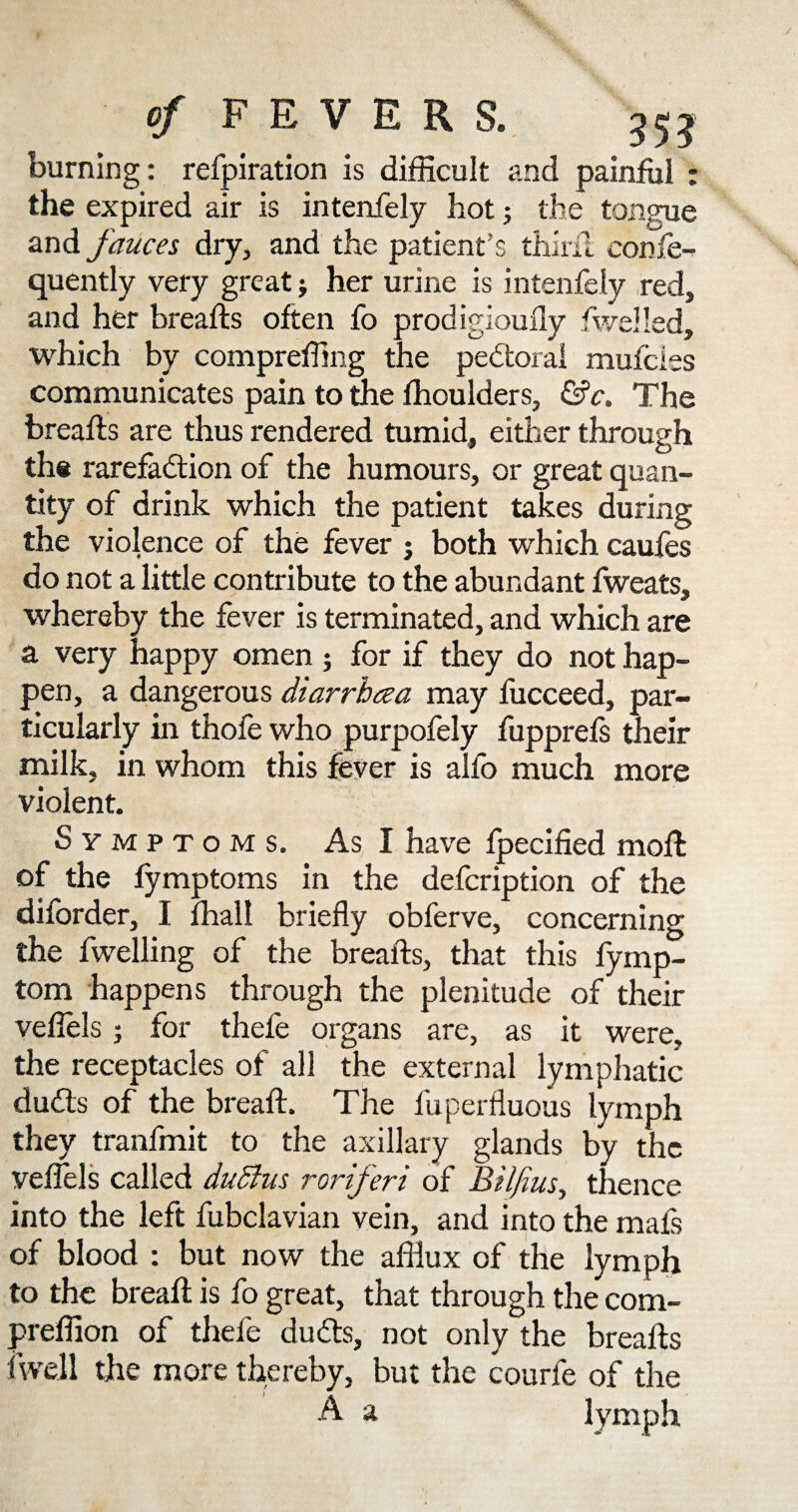 burning: refpiration is difficult and painful ; the expired air is intenfely hot j the tongue and fauces dry, and the patient's thirft confe- quently very great j her urine is intenfely red, and her breafts often fo prodigiouily fwelled, which by compreffing the pedtoral mufcies communicates pain to the fhoulders, &c. The breafts are thus rendered tumid, either through the rarefaction of the humours, or great quan¬ tity of drink which the patient takes during the violence of the fever j both which caufes do not a little contribute to the abundant fweats, whereby the fever is terminated, and which are a very happy omen ; for if they do not hap¬ pen, a dangerous diarrbcea may fucceed, par¬ ticularly in thofe who purpofely fupprefs their milk, in whom this fever is alfo much more violent. Symptoms. As I have fpecified moft of the fymptoms in the defcription of the diforder, I fhall briefly obferve, concerning the fwelling of the breafts, that this fymp- tom happens through the plenitude of their veflels 5 for thefe organs are, as it were, the receptacles of all the external lymphatic duds of the breaft. The fuperfluous lymph they tranfmit to the axillary glands by the veflels called dudfus roriferi of Biljius, thence into the left fubclavian vein, and into the mafs of blood : but now the afflux of the lymph to the breaft is fo great, that through the com- preflion of thefe duCts, not only the breafts fwell the more thereby, but the courfe of the A a lymph