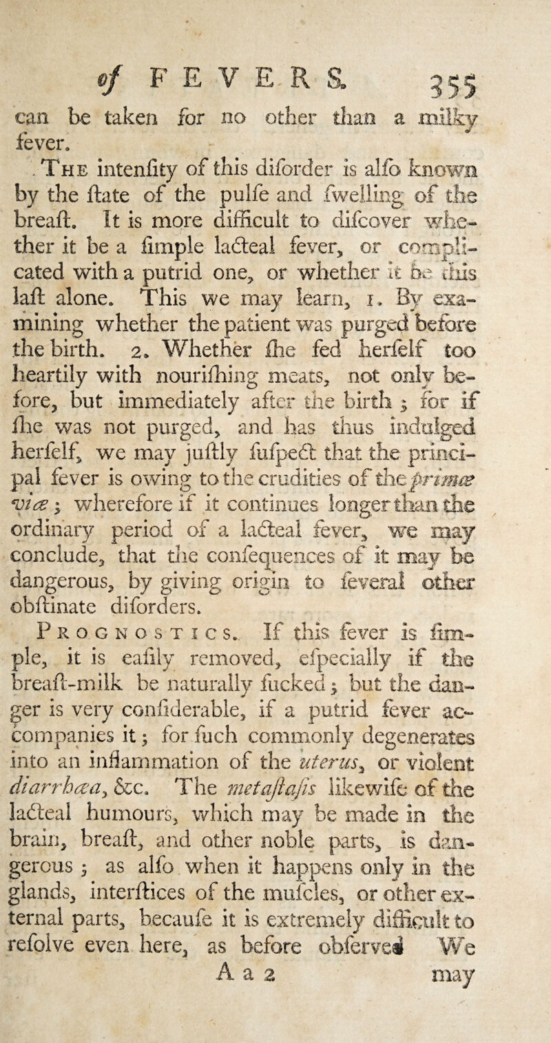 lc can be taken for no fever. The intenfity of this diforder is alfo knowj by the bate of the pulfe and fweliing of tb breaft. It is more difficult to difcover whe ther it be a Ample lacteal fever, or compE cated with a putrid one, or whether it bt lad alone. This we may learn, i. By mining whether the patient was purged the birth. 2. Whether die fed herfelf too heartily with nouriihing meats, not only fore, but immediately after the die was not purged, and has thus herfelf, we may judly fufpedt that th pal fever is owing to the crudities of the via j wherefore if it continues longer t ordinary period of a ladteal fever, we conclude, that the confequences of it dangerous, by giving origin to obdinate diforders. Prognostics. If this fever is. pie, it is ealily removed, efpecia bread-milk be naturally fucked j but the ger is very conhderable, if a putrid fever ac companies it; for fuch commonly into an inflammation of the uterus, or diarrhcea, &c. The metajiafis like ladteal humours, which may be made in brain, bread, and other noble parts, is dan gercus j as alfo when it happens 01 glands, interdices of the mufcles, or oth ternal parts, becaufe it is extremely difficult to refolve even here, as before obfervei We a 2 may 2Q