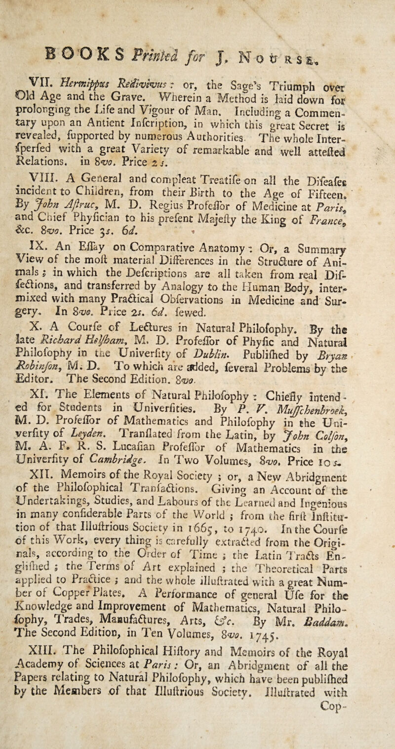 VII. Hcrmppxs Reiivivus r or, the Sage’s Triumph over Old Age and the Grave. _ Wherein a Method is laid down for prolonging the Life and Vigour of Man. Including a Commen- tary upon an Anticnt Xnlcription, in v/nich this great Secret is revealed, fupported by numerous Authorities- The whole Inter- fperfed with a great Variety of remarkable and well attefled Relations, in 8vo. Price 2 j. Vin* a General and compleat Treatife on all the Difeafes incident to Children, from their Birth to the Age of Fifteen, By John Aftruc, M. D. Regius Proteflor of Medicine at Paris± and Chief Phyfician to his prefent Majeily the King of FranceP &c. &<vo. Price 3s. 6d. * IX. An Eflay on Comparative Anatomy: Or, a Summary View of the molt material Differences in the Structure of Ani¬ mals 5 in which the Deferiptions are all taken from real Dif- fe&ions, and transferred by Analogy £0 the Human Body, inter¬ mixed with many Pra&ical Obfervations in Medicine and Sur¬ gery. In Price 2s, 6d. fewed. X. A Courfe of Lectures in Natural Philofophy. By the late Richard Heljhatn, M» 13. Profeflbr of Phyflc and Natural Philofophy in the Univerfity of Dublin. Publilhed by Bryan Rob infen 1 M. IX To which are added, feveral Problems by the Editor. The Second Edition. %<vo. XL The Elements of Natural Philofophy : Chiefly intend - ed for Students in Univerfities. By P. V. MuffchenbroeL, M. D. Profeflbr of Mathematics and Philofophy in the Uni¬ verfity of Leyden. Tranflated from the Latin, by John Colfon, M* A, F. R, S. Lucafian Profeflbr of Mathematics in the Univerfity of Cambridge„ In Two Volumes, Sw. Price 10 s+ XII. Memoirs of the Royal Society ; or, a New Abridgment of the Philofophical Tranfa^lions. Giving an Account of the Undertakings, Studies, and Labours of the Learned and Ingenious in many considerable Parts of the World j from the flrft lnftittsr- tion of that Illuflrious Society in 1665, to 1740. In the Courfe of this Work, every thing is carefully extracted from the Origi¬ nals, according to the Order of Time; the Latin Trads En- gliflied 1 the Terms of Art explained ; the Theoretical Parts applied to Practice 1 and the whole illuflrated with a great Num- her of CopperPlates. A Performance of general Ufe for the Knowledge and Improvement of Mathematics, Natural Philo¬ fophy, Trades, Manufactures, Arts, £*. By Mr. Saddam,* The Second Edition, in Ten Volumes, 'Sva. 1745. XIII. The Philofophical Hiflory and Memoirs of the Royal Academy of Sciences at Paris: Or, an Abridgment of all the Papers relating to Natural Philofophy, which have been publilhed by the Members of that Illuflrious Society. Illuflrated with Cop-