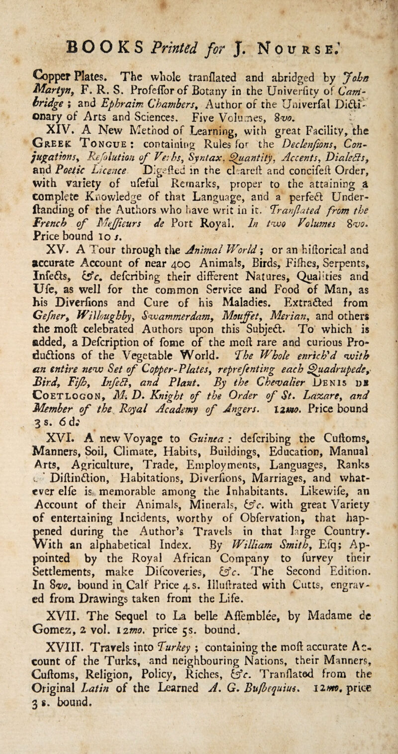 Copper Plates. The whole tranflated and abridged by Joha Martyn, F. R. S. FrofefTorof Botany in the Univerfity of Cam¬ bridge ; and Ephraim Chambers, Author of the Umverfal Dicti¬ onary of Arts and Sciences. Five Volumes, 8w. XIV. A New Method of Learning, with great Facility, the Greek: To ngue : containing Rules for the Declenfions, Con- jugations, Refalution of Verbs, Syntax. Quantity, Accents, Dialects, and Poetic Licence Digefted in the cleareil and concifefl Order, with variety of ufeful Remarks, proper to the attaining a complete Knowledge of that Language, and a perfeCl Under- Handing of the Authors who have writ in it. Tranflated from the French of Mejfleurs de Port Royal. In two Volumes 8w* Price bound io /. XV. A l our through the Animal World; or an hiflorical and accurate Account of near 400 Animals, Birds, Fifhes, Serpents, Infe&s, Cffc. defcribing their different Natures, Qualities and Ufe, as well for the common Service and Food of Man, as his Diverfions and Cure of his Maladies. Extracted from Geflier, Willoughby, Swammerdam, Moujfet, Merian, and others the mod celebrated Authors upon this Subject. To which is added, a Defcription of fome of the moll rare and curious Pro* du&ions of the Vegetable World. The Whole enrich'd with an entire new Set of Copper-Plates, reprefenting each Quadruped*, Bird, Fiflh, InfeEl, and Plant. By the Chevalier Denis ns CoETLOGON, Mi D. Knight of the Order of St. Laxare, and Member of the Royal Academy of Angers. Xzmo. Price bound 3 s. 6 d; XVI. A new Voyage to Guinea : defcribing the Cufloms, Manners, Soil, Climate, Habits, Buildings, Education, Manual Arts, Agriculture, Trade, Employments, Languages, Ranks c Diftindion, Habitations, Diverfions, Marriages, and what¬ ever elfe is memorable among the Inhabitants. Likewife, an Account of their Animals, Minerals, &c. with great Variety of entertaining Incidents, worthy of Obfervation, that hap¬ pened during the Author’s Travels in that large Country. With an alphabetical Index. By William Smith, Efq; Ap¬ pointed by the Royal African Company to furvey their Settlements, make Discoveries, fcfc. The Second Edition. In Sow. bound in Calf Pricers. Illuftrated with Cutts, engrav¬ ed from Drawings taken from the Life. XVII. The Sequel to La belle AfTemblee, by Madame de Gomez, 2 vol. 12mo. price 5s. bound. XVIII. Travels into Turkey ; containing the moll accurate Ac¬ count of the Turks, and neighbouring Nations, their Manners, Cufloms, Religion, Policy, Riches, &c. Tranflated from the Original Latin of the Learned A. G. Bufbequius. 12m, price 3 s. bound.