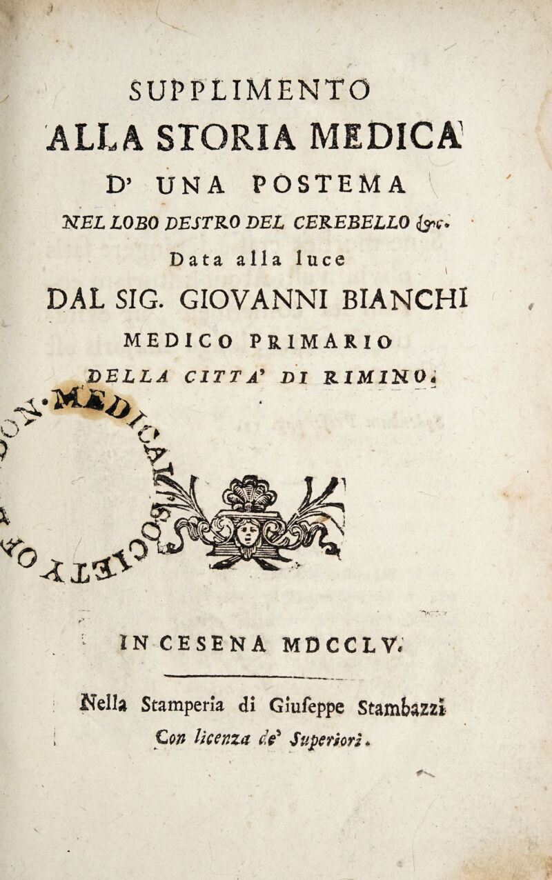 ;[: ' SUPPLIMENTO ALLA STORIA MEDICA1 D1 UNA POSTEMA 1 ' NEL LOBO DESTRO DEL CEREBELLO &e. Data alla luce DAL SIG. GIOVANNI BIANCHI MEDICO PRIMARIO DELLA CITTA’ DI RIMINO« O' > X IN CESENA MDCCLV. Isella Stamperìa di Giufeppe Stambazz* ; Con licenza di Superiori. \• i