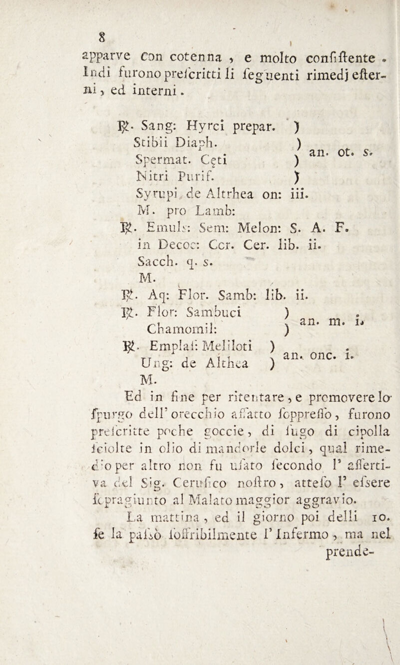 apparve con cotenna * e molto confidente * Indi furono preferirti li feguenti rimedi citer¬ ai y ed interni * !£• Sang: Hyrci prepar. ) Stibii Diaph. ) r _ > * ; an. ot. s. Spermat. Cgti ) Nitri Purif. ) Syrupi de Àltrhea on: iii. M. prò Lamb: 1^. EmuN: Sem: Melon: S. A. F. in Decoc: Ccr. Cer. lib. ii. Sacch. q. s. M. Aq: Fior. Samb: lib. ii. R. Fior: Sambuci ) an. m. fi an.. onc. x. C bainomi!: ) Empiali Meliloti ) Ung: de Althca ) M. Ed in fine per ritentare, e premovere lo' fpurgo dell’orecchio affatto foppreflo, furono prelcritte poche goccie, di fugo di cipolla iciolte in olio di mandorle dolci, qual rime¬ dio per altro non fu tifato fecondo V alfertx- va del Sig. Certifico noitro, attefo F efsere fopragiunto al Malato maggior aggravio. La mattina , ed il giorno poi delli io. fe la palbò iòffribilmente Finfermo, ma nei prende-