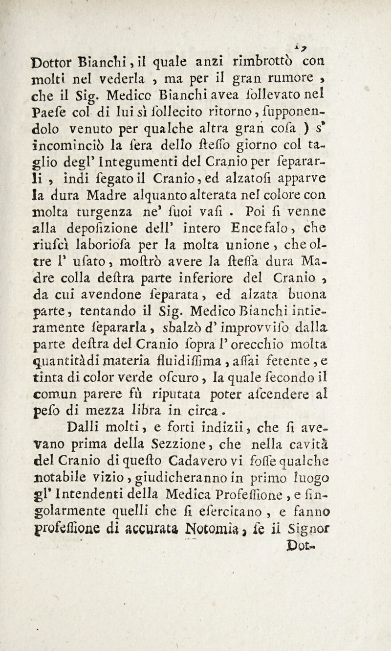I x> Dottor Bianchi, il quale anzi rimbrottò con molti nel vederla , ma per il gran rumore * che il Sig. Medico Bianchi avea lòllevato nel Paefe col di lui si iòllecito ritorno, (apponen¬ dolo venuto per qualche altra gran cola ) s* incominciò la fera dello fteffo giorno col ta¬ glio degl’ Integumenti del Cranio per lepatar¬ li , indi fegato il Cranio 5 ed alzatoli apparve la dura Madre alquanto alterata nel colore con. molta turgenza nes fuoi vali . Poi fi venne alla deposizione dell’ intero Encefalo > che riulcx laboriofa per la molta unione > che ol¬ tre P ufato > inoltrò avere la ftefìa dura Ma¬ dre colla delira parte inferiore del Cranio 5 da cui avendone ieparata, ed alzata buona parte 5 tentando il Sig* Medico Bianchi intie¬ ramente lèpararla * sbalzò d5 improvvifo dalla, parte delira del Cranio fopra V orecchio molta quantitàdi materia fluidiffima , affai fetente 5 e tinta di color verde ofcuro, la quale fecondo il comun parere fu riputata poter afcendere al pelò di mezza libra in circa » Dalli molti ? e forti indiziò che fi ave¬ vano prima della Sezzione, che nella cavità del Cranio di quello Cadaverovi folle qualche notabile vizio > giudicheranno in primo luogo gl* Intendenti della Medica Profeffione > e An¬ golarmente quelli che fi efercitano , e fanno profeffione di accurata Notoria* fe li Signor Dot- \
