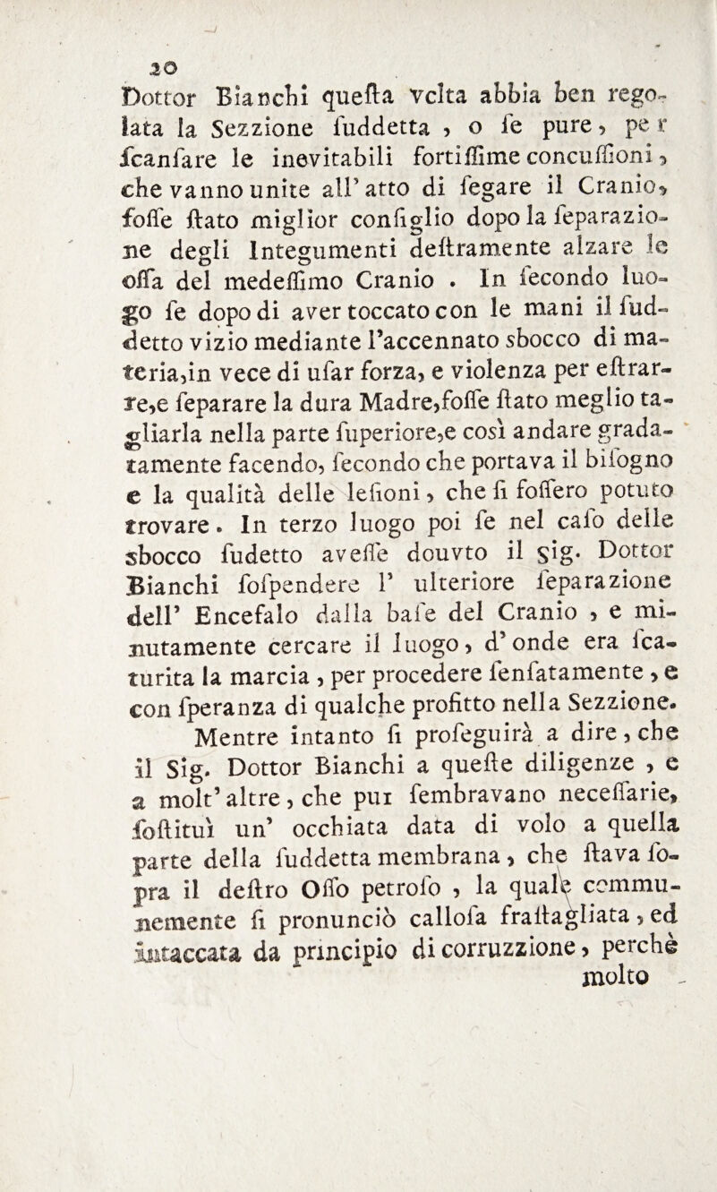 Dottor Bianchì quella vclta abbia ben rego¬ lata la Sezzione fuddetta , o le pure , pe r fcaniare le inevitabili fortiffime concuffioni 3 che vanno unite all’atto di legare il Cranio* foffe flato miglior configlio dopo la feparazio- ne degli Integumenti deliramente alzare le offa del medefllmo Cranio . In fecondo luo¬ go fe dopo di aver toccato con le mani il fud- detto vizio mediante l’accennato sbocco di ma¬ teria,in vece di ufar forza, e violenza per eftrar- re,e feparare la dura Madre,foffe flato meglio ta¬ gliarla nella parte fuperiore,e così andare grada¬ tamente facendo, fecondo che portava il bilogno e la qualità delle lefìoni, che lì foffero potuto trovare» In terzo luogo poi fe nel calo delle sbocco fudetto avelie douvto il $ig* Dottor Bianchi {dipendere F ulteriore ieparazione dell5 Encefalo dalla baie del Cranio , e mi¬ nutamente cercare il luogo, d’onde era 1 ca¬ tti r ita la marcia , per procedere fenfatamente , e con fperanza di qualche profitto nella Sezzione- Mentre intanto lì profeguirà a dire, che il slg» Dottor Bianchi a quelle diligenze , e a molt’ altre , che pui fembravano neceffarie, fo{litui un’ occhiata data di volo a quella parte della luddetta membrana , che flava Co¬ pra il deflro Offo petroli) , la quale cemmu- me mente fi pronunciò callola frallagliata , ed intaccata da principio di correzione, perchè molto -