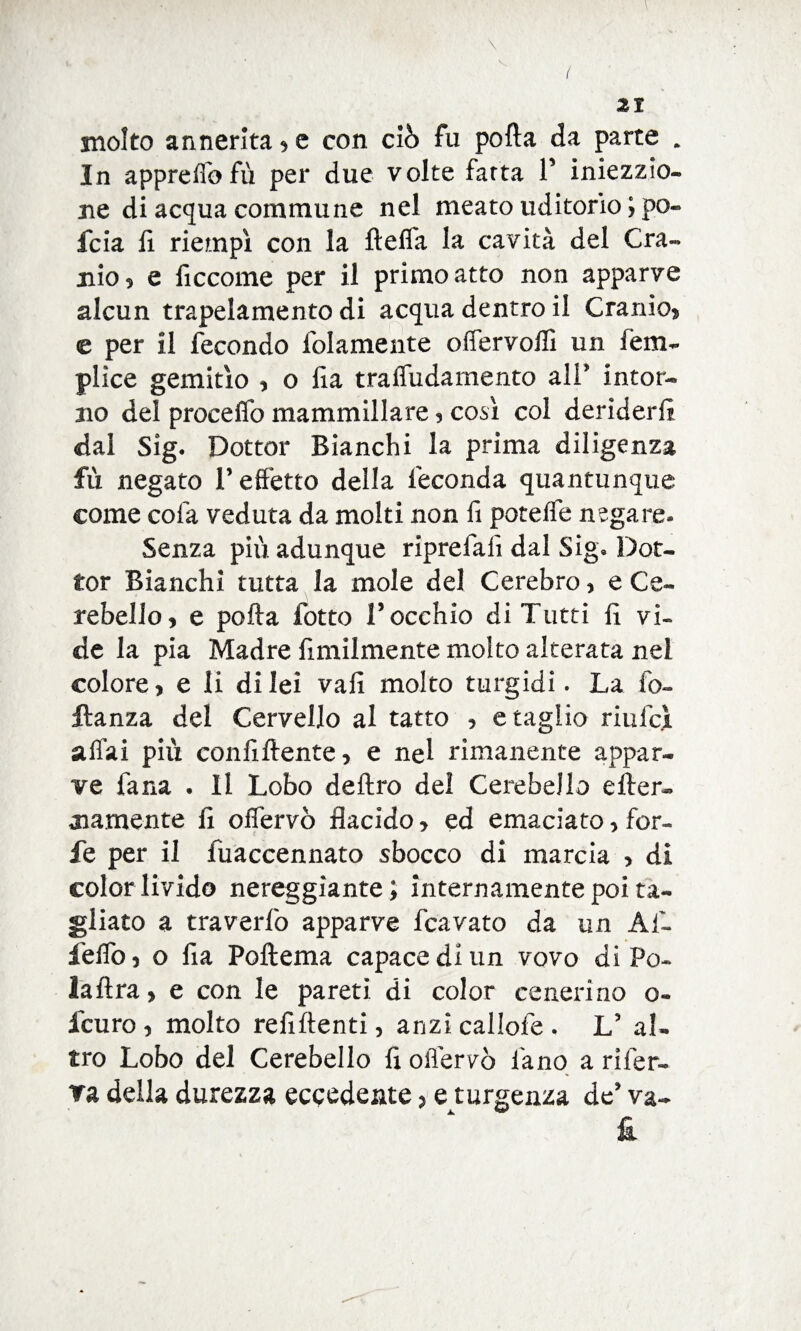 \ \ 21 molto annerita * e con ciò fu porta da parte . In appreflofù per due volte fatta F iniezzio- ne di acqua commune nel meato uditorio ; po* fcia fi riempì con la fteffa la cavità del Cra¬ nio, e ficcome per il primo atto non apparve alcun trapelamento di acqua dentro il Cranio, e per il fecondo iblamente offervofii un fem- plice gemitìo , o fia traffudarnento ali' intor¬ no del proceflò mammillare , così col deriderli dal Sìg. Dottor Bianchi la prima diligenza fù negato F effetto della feconda quantunque come cola veduta da molti non fi potelfe negare- Senza più adunque riprefafi dal Sig» Dot¬ tor Bianchi tutta la mole del Cerebro, e Ce¬ rebello, e porta fotte l’occhio di Tutti fi vi¬ de la pia Madre finalmente molto alterata nel colore, e li di lei vali molto turgidi. La fiv llanza del Cervello al tatto , e taglio riulci affai più confiftente, e nel rimanente appar¬ ve fana . Il Lobo deliro del Cerebello e Iter- diamente fi offervò flacido, ed emaciato, for¬ fè per il fuaccennato sbocco di marcia , di color livido nereggiante; internamente poi ta¬ gliato a traverfo apparve fcavato da un Af- ieffo, o fia Poftema capace di un vovo di Pe¬ la lira , e con le pareti di color cenerino o- feuro , molto refiftenti, anzi callofe . V al¬ tro Lobo del Cerebello fi offervò l'ano a rifer¬ va della durezza eccedente> e turgenza de’ va- £