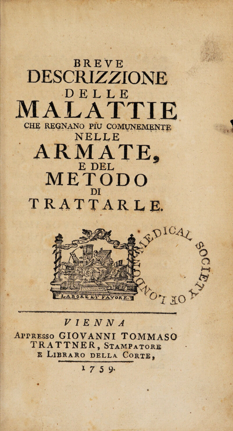 BREVE DESCRIZZIONE DELLE MALATTIE CHE REGNANO PIU COMUNEMENTE NELLE ARMATE. E DEL METODO DI TRATTARLE. VIENNA ! Appresso GIOVANNI TOMMASO TRATTNER, Stampatore E Libraro della Corte» '^100'