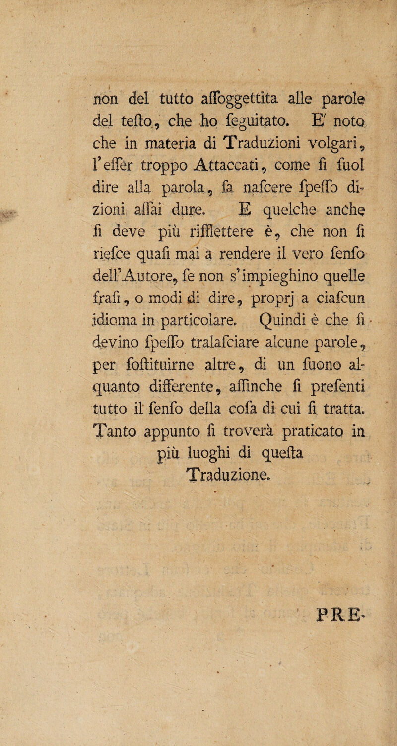 non del tutto affoggettita alle parole del tetto, che ho feguitato. E' noto che in materia di Traduzioni volgari, l’effer troppo Attaccati, come fi fuol dire alla parola , fa nafcere fpelfo di¬ zioni aliai dure. E quelche anche fi deve più riflettere è, che non fi riefce quafì mai a rendere il vero fenfo dell’Autore, fe non s’impieghino quelle frafi, o modi di dire, proprj a ciafcun idioma in particolare. Quindi è che fi devino fpelfo tralafciare alcune parole, per foftituirne altre, di un fuono al¬ quanto differente, affinché fi prefenti tutto il fenfo della cofa di cui fi tratta. Tanto appunto fi troverà praticato in più luoghi di quella Traduzione. ..