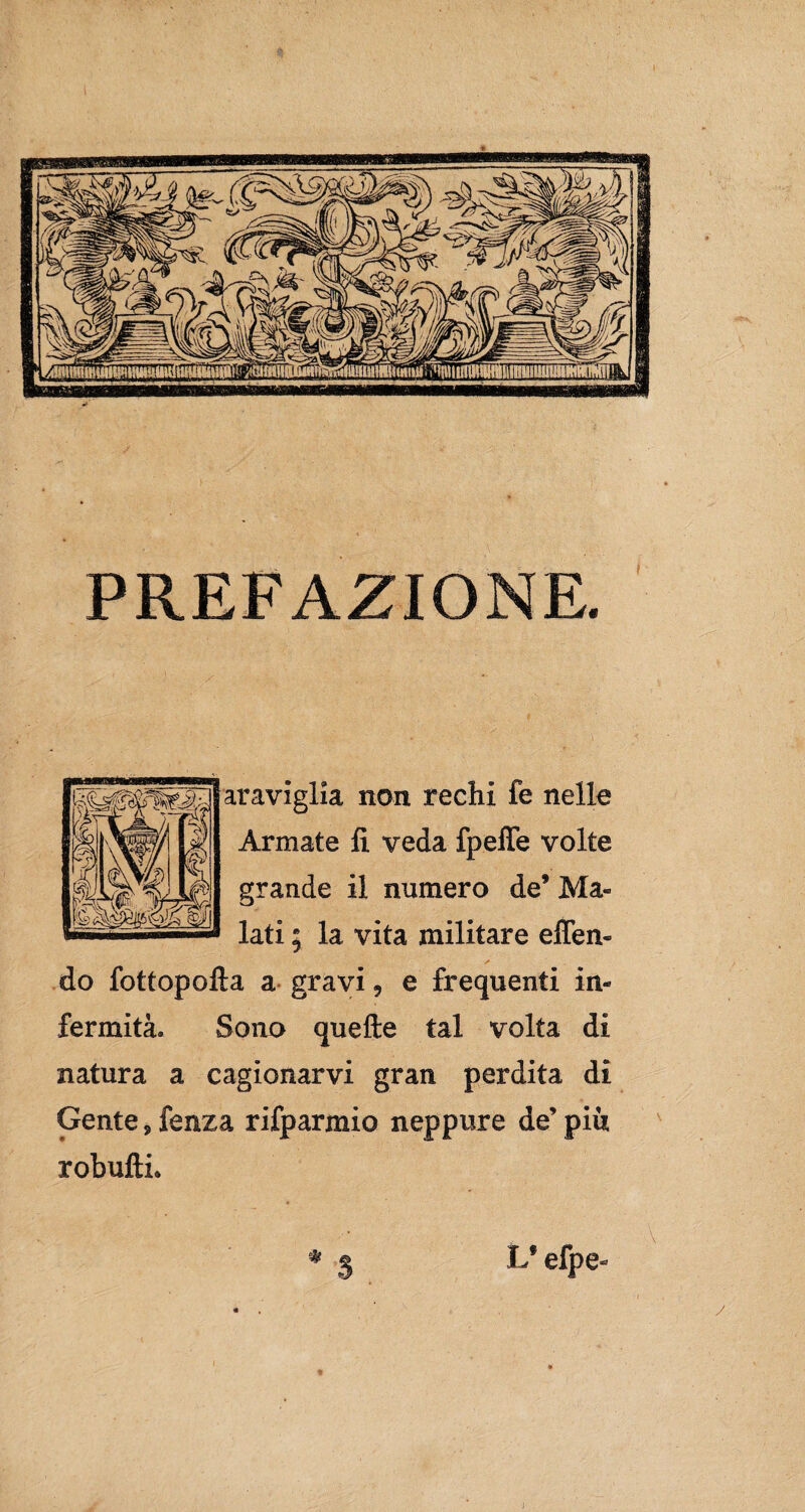 PREFAZIONE. araviglia non rechi fe nelle Armate li veda fpeffe volte grande il numero de’ Ma¬ lati ; la vita militare eflen- do fottopofta a gravi , e frequenti in¬ fermità. Sono quelle tal volta di natura a cagionarvi gran perdita di Gente, fenza rifparmio neppure de’ piu robufti. * S Lfefpe- j