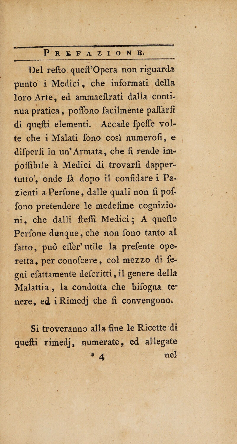 Del retto queft’Opera non riguarda punto i Medici, che informati della loro Arte, ed ammaeftrati dalla conti¬ nua pratica, p ottono facilmente pattarli di quatti elementi. Accade fpeffe vol¬ te che i Malati fono cosi numero!!, e dìfperfi in un’Armata, che lì rende im¬ ponibile à Medici di trovarli dapper¬ tutto3, onde fa dopo il confidare i Pa¬ zienti aPerfone, dalle quali non fi pof¬ fono pretendere le medefime cognizio¬ ni , che dalli fletti Medici ; A quelle Perfone dunque, che non fono tanto al fatto, può effer’utile la prefente ope¬ retta, per conofcere, col mezzo di le¬ gni efattamente defcritti, il genere della Malattia , la condotta che bifogna tetì nere, ed iRimedj che fi convengono. Si troveranno alla fine le Ricette di quelli rimedj, numerate, ed allegate ■* 4 nel