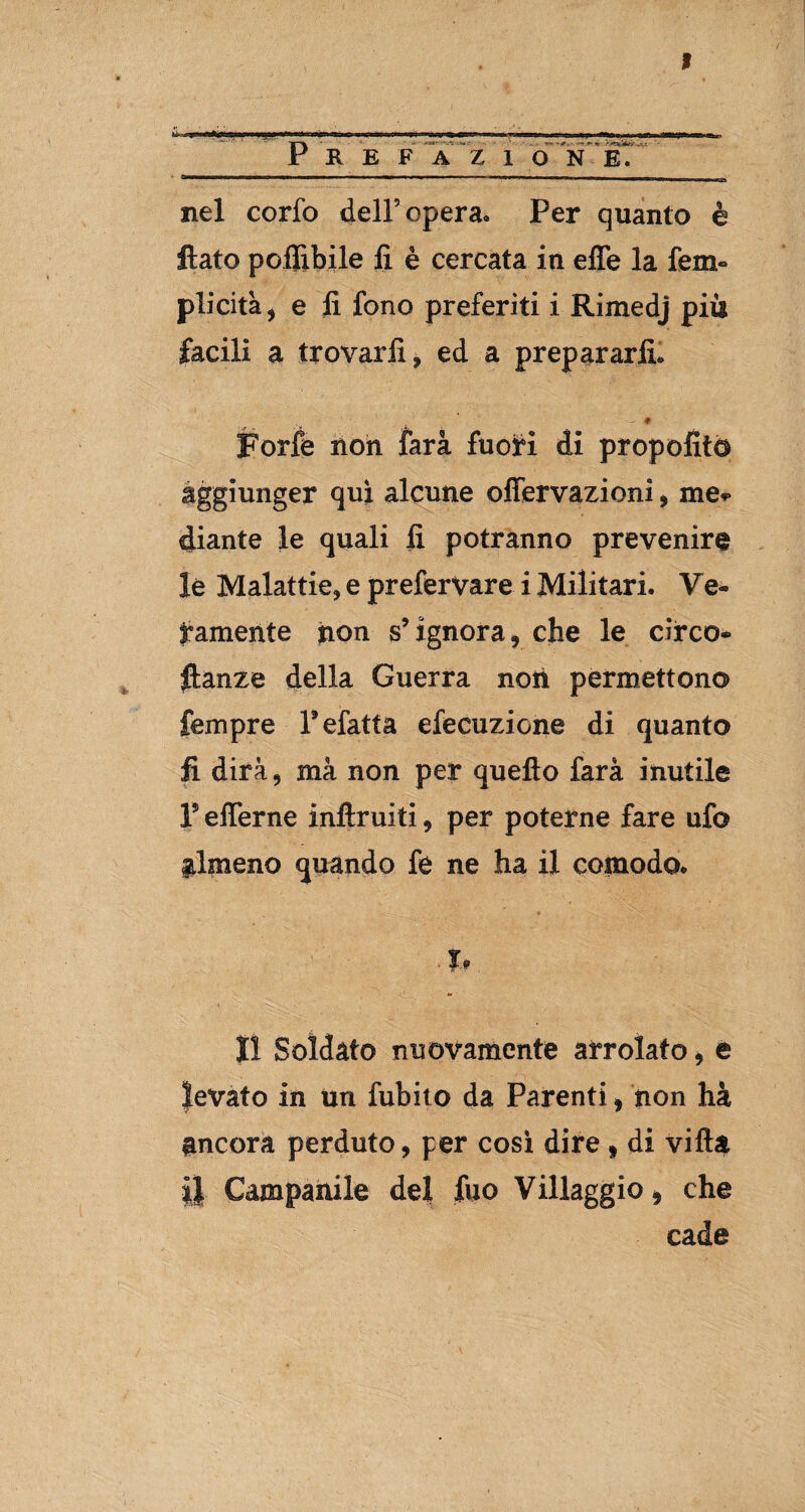 nel eorfo dell’opera. Per quanto è flato polììbile lì è cercata in effe la lem» plicità, e lì fono preferiti i Rimedj più facili a trovarli , ed a prepararli. ■ * - * Forfè non farà fuori di propofito aggiunger qui alcune offervazioni , me* diante le quali lì potranno prevenire le Malattie, e preferVare i Militari. Ve¬ ramente non s’ignora, che le circo- flanze della Guerra noiì permettono Tempre Tefatta efecuzione di quanto fi dirà, mà non per quello farà inutile l5 efferne inftruiti, per poterne fare ufo almeno quando fe ne ha il comodo. .t* lì Soldato nuovamente arrolato, e levato in un fubito da Parenti, non ha ancora perduto, per così dire » di villa il Campanile del fuo Villaggio, che cade