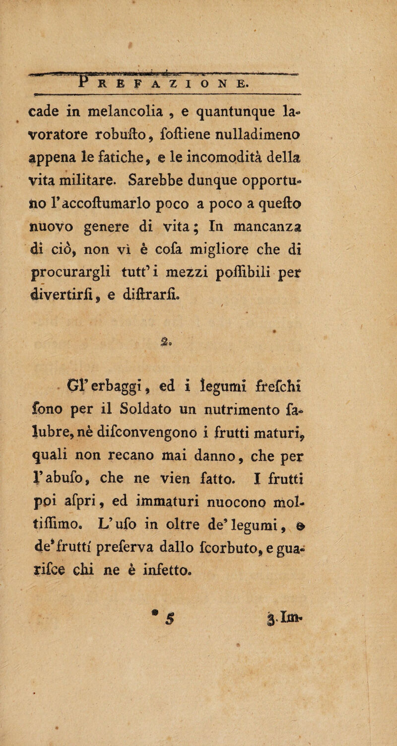 cade in melane olia , e quantunque la¬ voratore robufto , foftiene nulladimeno appena le fatiche, e le incomodità della vita militare. Sarebbe dunque opportu¬ no Faccoftumarlo poco a poco a quello nuovo genere di vita ; In mancanza di ciò, non vi è cofa migliore che di procurargli tutt’i mezzi poflibili per divertirli, e diftrarlL GF erbaggi, ed i legumi frefcht fono per il Soldato un nutrimento fa- lubre, nè difeonvengono i frutti maturi, quali non recano mai danno, che per Vabufo, che ne vien fatto. I frutti poi afpri, ed immaturi nuocono mol- tiffimo, L’ufo in oltre de’legumi, o de® frutti preferva dallo feorbuto, e gua- rifee chi ne è infetto* $hxb $