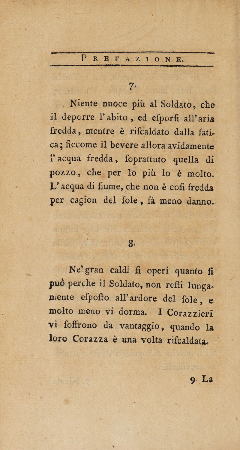 P REFAZ10NE. 7- Niente nuoce più al Soldato, che il deporre l’abito, ed efporfi all’aria fredda, mentre è rifcaldato dalla fati¬ ca; liccome il bevere allora avidamente F acqua fredda, foprattuto quella di pozzo, che per lo più lo è molto. V acqua di fiume, che non è coli fredda per cagion del iole, fà meno danno. 8- Ne’gran caldi fi operi quanto fi può perche il Soldato, non refti lunga¬ mente efpofio all’ardore del fole, e molto meno vi dorma. 1 Corazzieri vi foffrono da vantaggio, quando la loro Corazza è una volta rifcaldata. 9 La