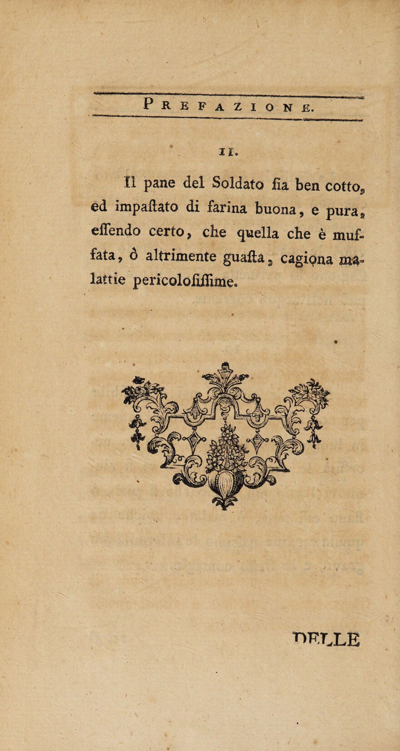 il. Il pane del Soldato fu ben cotto, ed impattato di farina buona, e pura, elfendo certo, che quella che è muf¬ fata , ó altrimente guafta, cagiona ma¬ lattie pericolofidìme. T1F.TXE