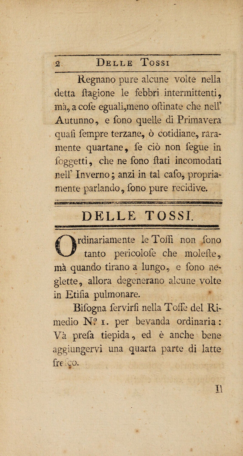 Regnano pure alcune volte nella detta ftagione le febbri intermittenti, ma, a cole eguali,meno oftinate che nell’ Autunno, e fono quelle di Primavera quali Tempre terzane, ò cotidiane, rara¬ mente quartane, fe ciò non fegue in foggetti, che ne fono flati incomodati nell” Inverno ; anzi in tal cafo, propria¬ mente parlando, fono pure recidive. DELLE TOSSI rdinariamente le Tofli non fono tanto pericolofe che moiette, mà quando tirano a lungo, e fono ne¬ glette, allora degenerano alcune volte in Etifia pulmonare. Bifogna fervirfi nella ToìTe del Ri¬ medio N? i. per bevanda ordinaria: Va prefa tiepida, ed è anche bene aggiungervi una quarta parte di latte fre .co.