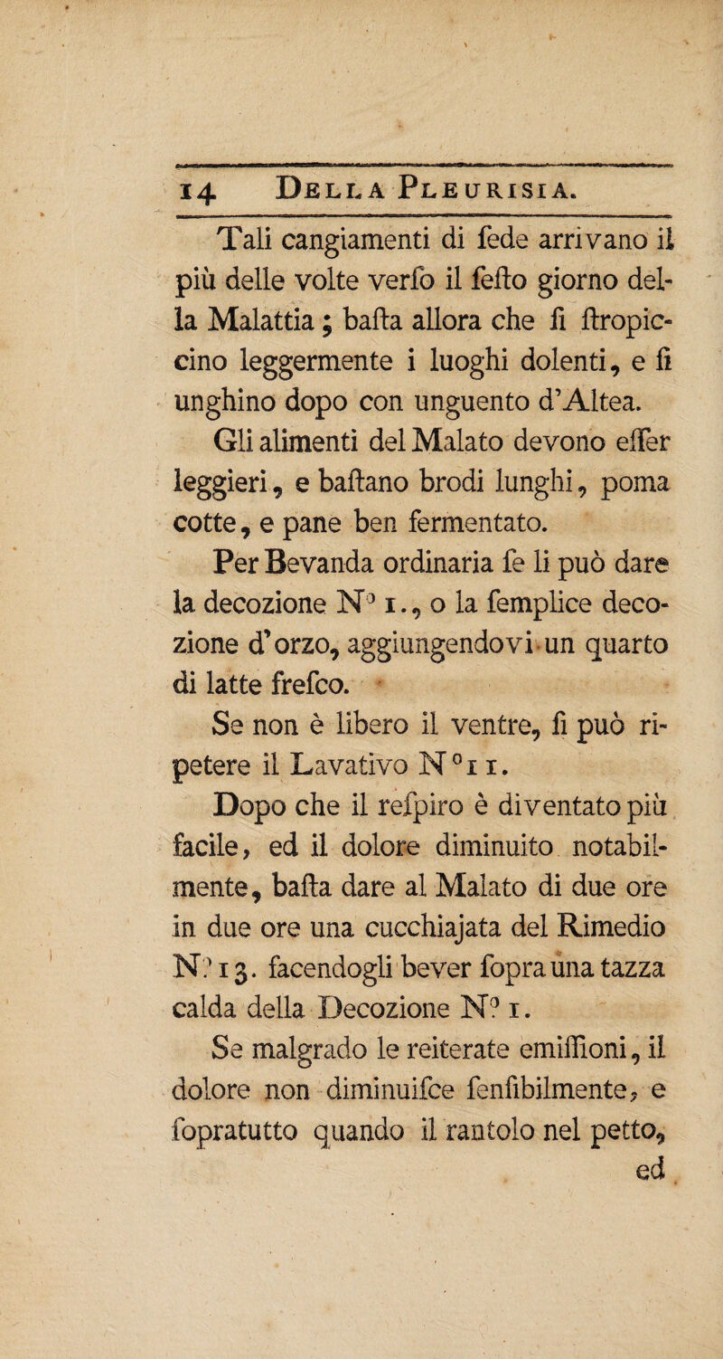 Tali cangiamenti di fede arrivano il più delle volte verfo il fello giorno del- .0. -m ' - ‘ - — la Malattia ; balla allora che fi llropic- cino leggermente i luoghi dolenti, e lì unghino dopo con unguento d’Altea. Gli alimenti del Malato devono elfer leggieri, e ballano brodi lunghi, poma cotte, e pane ben fermentato. Per Bevanda ordinaria fe li può dare la decozione N 31., o la femplice deco¬ zione d’orzo, aggiungendovi un quarto di latte frefco. Se non è libero il ventre, fi può ri¬ petere il Lavativo N°i i. Dopo che il refpiro è diventato più facile, ed il dolore diminuito notabil¬ mente , balla dare al Malato di due ore in due ore una cucchiajata del Rimedio N? 13. facendogli bever foprauna tazza calda della Decozione N? 1. Se malgrado le reiterate emiilìoni, il dolore non diminuifce fenfibilmente, e fopratutto quando il rantolo nel petto, ed