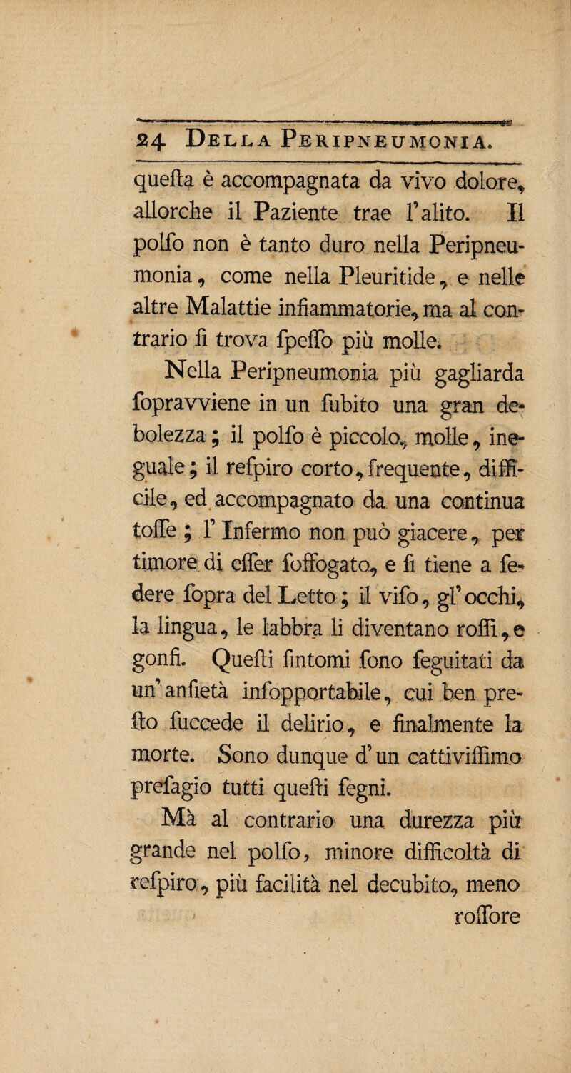 quella è accompagnata da vivo dolore* allorché il Paziente trae l’alito. Il pollò non è tanto duro nella Peripneu¬ monia , come nella Pleuritide, e nelle altre Malattie infiammatorie, ma al con¬ trario fi trova fpefifo più molle. Nella Peripneumonia più gagliarda fopravviene in un fubito una gran de¬ bolezza ; il polfo è piccolo, molle, ine¬ guale ; il refpiro corto, frequente, diffi¬ cile, ed accompagnato da una continua toflTe ; l’Infermo non può giacere, per timore di effer foffogato, e fi tiene a fe¬ dere fopra del Letto ; il vifo, gl’ occhi, la lingua, le labbra li diventano roffi, e gonfi. Quelli fintomi fono feguitati da un’ anfietà infopportabile, cui ben pre¬ tto fuccede il delirio, e finalmente la morte. Sono dunque d’un cattiviffimo prefagio tutti quelli fegni. Ma al contrario una durezza più grande nel polfo, minore difficoltà di refpiro , più facilità nel decubito, meno roffiore