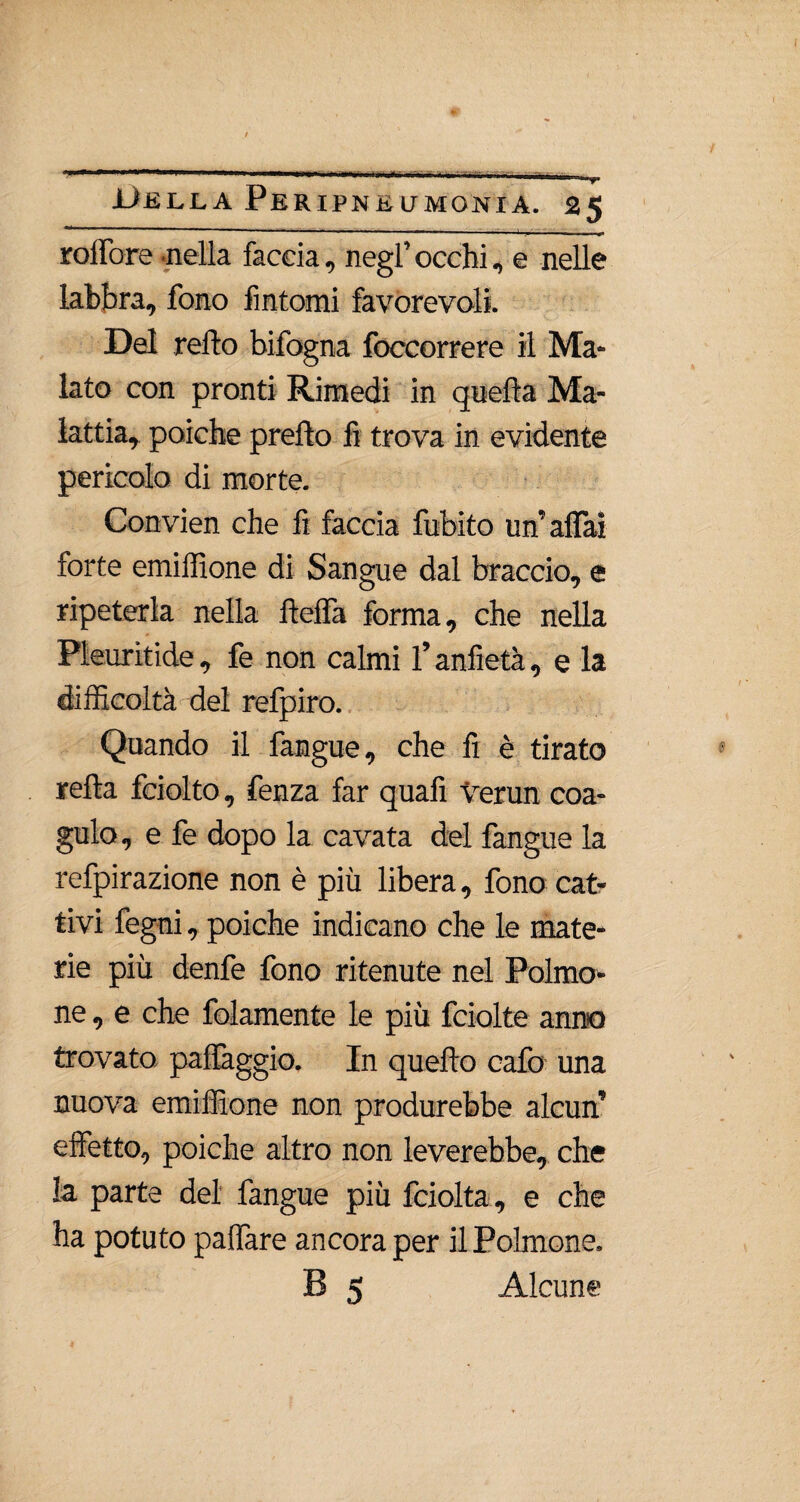 roffore nella faccia, negl’ occhi, e nelle labbra, fono fintomi favorevoli. Del retto bifogna foccorrere il Ma¬ lato con pronti Rimedi in quella Ma¬ lattia, poiché pretto fi trova in evidente pericolo di morte. Convien che fi faccia fubito un’alfai forte emilfione di Sangue dal braccio, e ripeterla nella fletta forma, che nella Pleuritide, fe non calmi l’anfietà, e la difficoltà del refpiro. Quando il fangue, che fi è tirato retta fciolto, fenza far quafi Verun coa¬ gulo, e fe dopo la cavata del fangue la refpirazione non è più libera, fono cat¬ tivi fegni, poiché indicano che le mate¬ rie più denfe fono ritenute nel Polmo¬ ne, e che folamente le più fciolte anno trovato paflàggio. In quello cafo una nuova emiffione non produrebbe alcun’ effetto, poiché altro non leverebbe, che la parte del fangue più fciolta, e che ha potuto pattare ancora per il Polmone. B 5 Alcun®