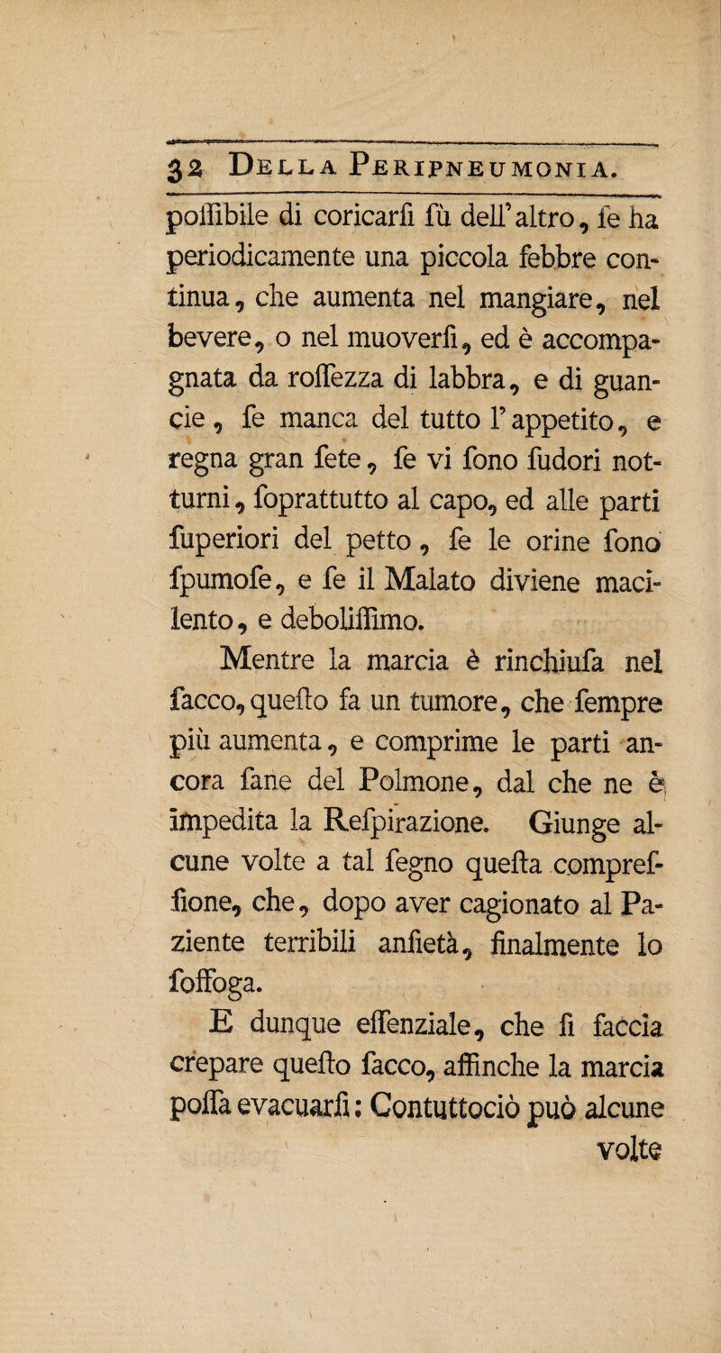 poffibile di coricarfi fu dell’ altro, le ha periodicamente una piccola febbre con¬ tinua, che aumenta nel mangiare, nel bevere, o nel muoverfi, ed è accompa¬ gnata da rolfezza di labbra, e di guan- cie , fe manca del tutto l’appetito, e regna gran fete, fe vi fono fudori not¬ turni , foprattutto al capo, ed alle parti fuperiori del petto, fe le orine fono fpumofe, e fe il Malato diviene maci¬ lento , e deboliffimo. Mentre la marcia è rinchiufa nel facco, quello fa un tumore, che fempre più aumenta, e comprime le parti an¬ cora fané del Polmone, dal che ne è impedita la Refpirazione. Giunge al¬ cune volte a tal fegno quella compref- lìone, che, dopo aver cagionato al Pa¬ ziente terribili anfietà, finalmente lo foffoga. E dunque elfenziale, che fi faccia crepare quello facco, affinché la marcia polfa evacuarfi : Contuttociò può alcune volte !