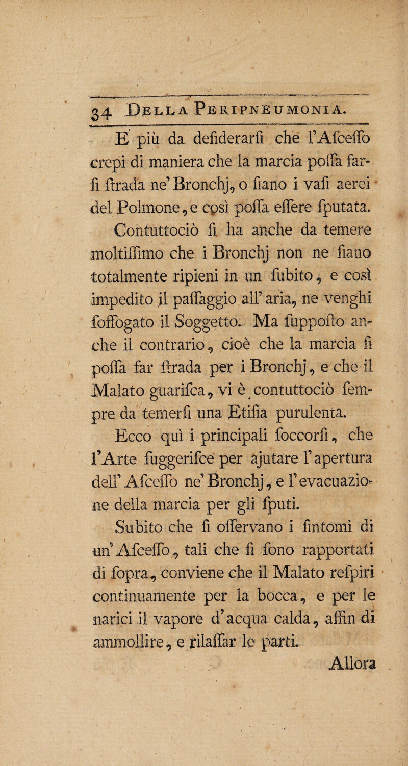 E più da defiderarfi che T Afceffo crepi di maniera che la marcia poffa far¬ li ftrada ne’ Bronchj, o fiano i vafi aerei • del Polmone, e così poffa effere fputata. Contuttociò fi ha anche da temere moltiffimo che i Bronchj non ne fiano totalmente ripieni in un fubito, e così impedito il paffaggio all’ aria, ne venghi foffogato il Soggetto. Ma fuppofto an¬ che il contrario, cioè che la marcia fi poffa far ftrada per i Bronchj, e che il Malato guarifca, vi è contuttociò Tem¬ pre da temerli una Etifìa purulenta. Ecco qui i principali foccorfi, che l’Arte fuggerifce per ajutare l’apertura dell’ Afceffo ne’ Bronchj, e l’evacuazio¬ ne della marcia per gli fputi. Subito che fi offervano i fintomi di un Afceffo , tali che fi fono rapportati di fopra., conviene che il Malato refpiri continuamente per la bocca, e per le narici il vapore d’acqua calda, afiìn di ammollire, e rilaffar le parti. Allora