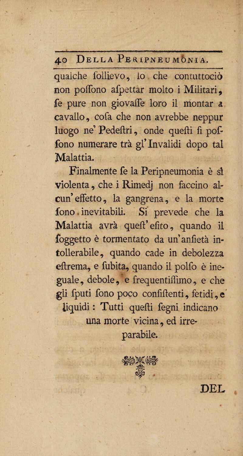 qualche iòìlievo, lo che contuttociò non poffono afpettar molto i Militari, fe pure non giovaffe loro il montar a cavallo, cofa che non avrebbe neppur luogo ne’ Pedelìri, onde quelli fi pof¬ fono numerare tra gl’invalidi dopo tal Malattia. Finalmente fe la Peripneumònia è si violenta, che i Rimedj non faccino al¬ cun’effetto, la gangrena, e la morte fono inevitabili. Si prevede che la Malattia avrà quell’efito, quando il foggetto è tormentato da un’anfietà in¬ tollerabile, quando cade in debolezza eftrema, e fubita, quando il polfo è ine¬ guale, debole, e frequentiffimo, e che gii fputi fono poco confìllenti, fetidi, e liquidi : Tutti quelli fegni indicano una morte vicina, ed irre¬ parabile. DEL