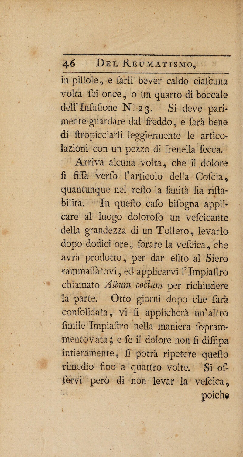 in pillole, e farli bever caldo ciafcuna volta fei once, o un quarto di boccale deir Infufione N? 2 3. Si deve pari¬ mente guardare dal freddo, e farà bene di ftropicciarli leggiermente le artico¬ lazioni con un pezzo di frenella fecca. Arriva alcuna volta, che il dolore fi fida verfo l’articolo della Cofcia, quantunque nel redo la fanità fia rida- bilita. In quedo cafo bifogna appli¬ care al luogo dolorofo un vefcicante della grandezza di un Tollero, levarlo dopo dodici ore, forare la vefcica, che avrà prodotto, per dar efito al Siero rammailatovi, ed applicarvi l’Impiadro chiamato Album cottura per richiudere la parte. Otto giorni dopo che farà confolidata, vi fi applicherà un’altro limile Impiadro nella maniera fopram- mentovata ; e fe il dolore non fi didipa intieramente, fi potrà ripetere quedo rimedio fino a quattro volte. Si of- fervi però di non levar la vefcica.