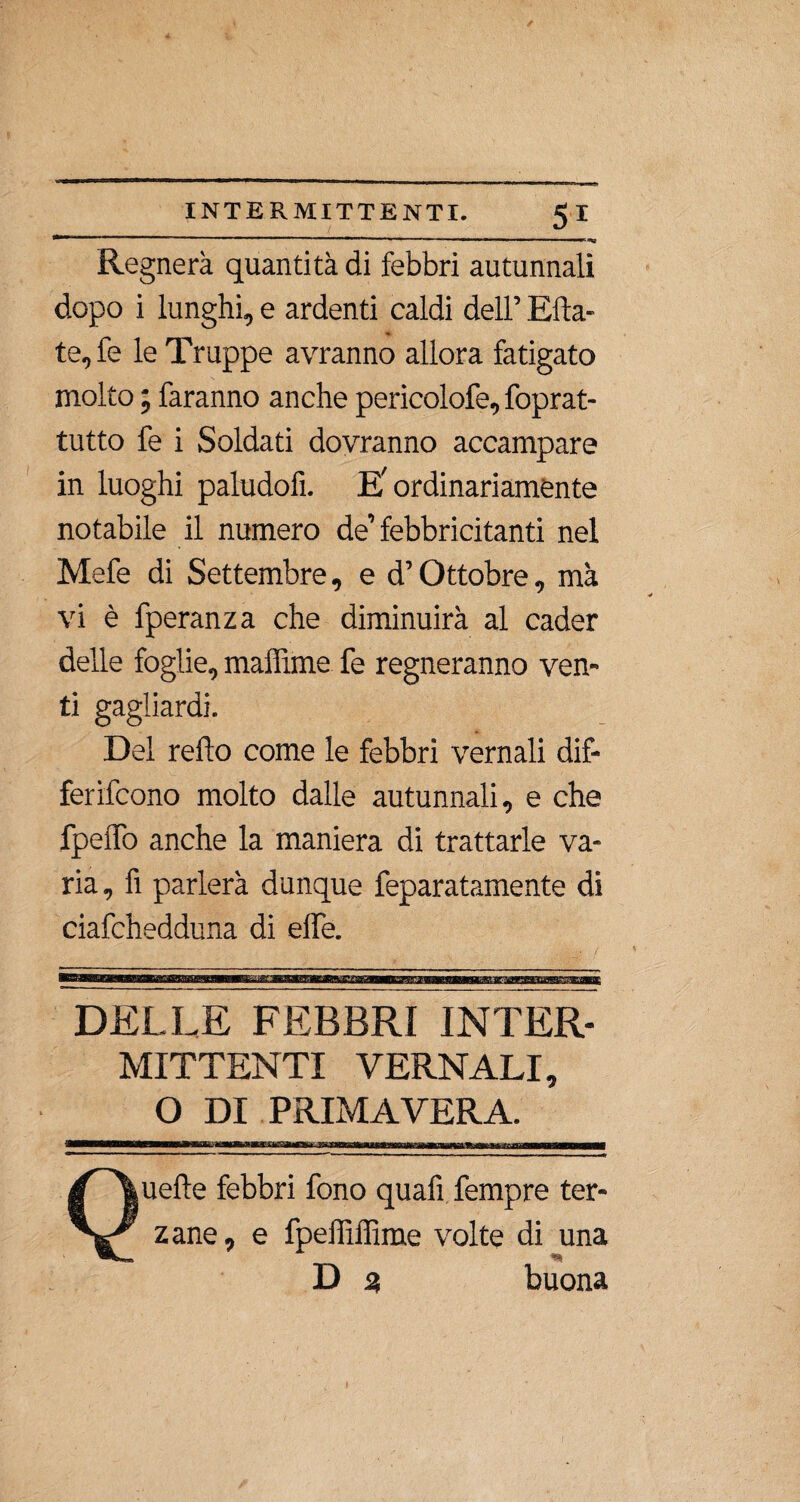 Regnerà quantità di febbri autunnali dopo i lunghi, e ardenti caldi dell’ Erta¬ tele le Truppe avranno allora fatigato molto ; faranno anche pericolofe, foprat- tutto fe i Soldati dovranno accampare in luoghi paludofì. E'ordinariamente notabile il numero de’febbricitanti nel Mefe di Settembre, ed’Ottobre, mà vi è fperanza che diminuirà al cader delle foglie, maffime fe regneranno ven¬ ti gagliardi. Del refto come le febbri vernali dif- ferifcono molto dalle autunnali, e che fpelfo anche la maniera di trattarle va¬ ria, fi parlerà dunque feparatamente di ciafchedduna di effe. DELLE FEBBRI INTER¬ MITTENTI VERNALI, O DI PRIMAVERA. Quelle febbri fono quafi fempre ter¬ zane, e fpeffiffime volte di una D 3 buona