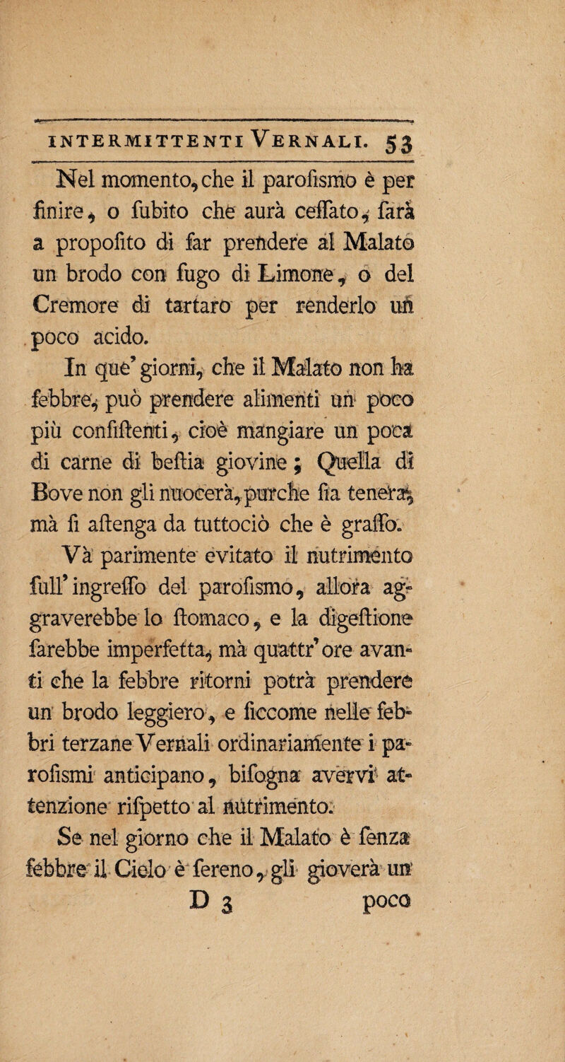 1*^111 ■ ■ ■■ 1 ' ■ 1 ■ ' ■ . I . . «. 1 ■■■ « 1 ■ 1 1 Il iKina Nel momento, che il parofismo è per finire, o fubito che aura ceffatefarà a propofito di far prendere al Malato un brodo con fugo di Limone, o del Cremore di tartaro per renderlo uh poco acido. In que’ giorni, che il Malato non ha febbre* può prendere alimenti uh poco più confìftenti, cioè mangiare un poca di carne di beffa giovine ; Quella di Bove non gli nuocerà, purché fia tenera^ ma fi attenga da tuttociò che è graffo. Va parimente evitato il nutrimento full’ ingreffo del parofismo, allora ag¬ graverebbe lo ftomaco, e la digeftione farebbe imperfetta^ mà quattr’ ore avan¬ ti che la febbre ritorni potrà prendere un brodo leggiero, e ficcome nelle feb¬ bri terzane Vernali ordinariamente i pa- rofìsmi anticipano, bifogna avervi1 at¬ tenzione rifpetto al nutrimento. Se nel giorno che il Malato è lènza febbre il Cielo è fereno, gli' gioverà un D 3 poco