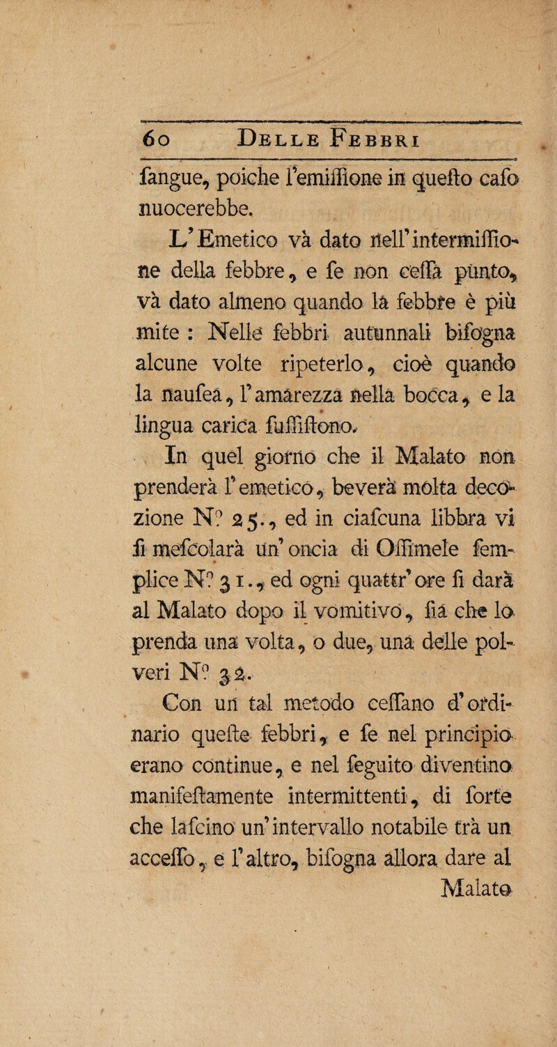 ni. —, mi' f i ■■■■! ■■■■■■■ —«,'n i » ■— «■ tt . i ■ ■■ i i i i i.mw ■■■■--? fangue, poiché Femiffione in quello cafo nuocerebbe. L’Emetico va dato nell’intermidio- ne della febbre, e fe non ceda pùnto, và dato almeno quando là febbre è più mite : Nelle febbri autunnali bìfogna alcune volte ripeterlo, cioè quando la naufea, l’amarezza nella bocca , e la ♦ lingua carica fuiìlitono. In quel giorno che il Malato non prenderà f emetico, beverà mólta deco¬ zione N? 25., ed in ciafcuna libbra vi fi mefcolarà un’ oncia di Odimele fem- plice N? 31., ed ogni quattr’ore li darà al Malato dopo il vomitivo, dà che lo prenda una volta, o due, una delle pol¬ veri Nn 32. Con un tal metodo cedano d’ordi¬ nario quelle febbri, e fe nel principio erano continue, e nel feguito diventino manifeftamente intermittenti, di forte che lafcino un’ intervallo notabile tra un accedo, e l’altro, bifogna allora dare al Malato