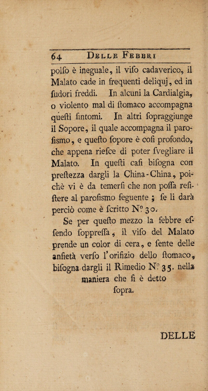 pollò è ineguale, il vifo cadaverico, il Malato cade in frequenti deliquj, ed in (udori freddi. In alcuni la Cardialgia, o violento mal di ftomaco accompagna quelli fintomi. In altri fopraggiunge il Sopore, il quale accompagna il paro- fismo, e quello fopore è cofi profondo, ■ che appena riefce di poter fvegliare il Malato. In quelli cafi bifogna con preltezza dargli la China-China, poi¬ ché vi è da temerfi che non polla refì- ftere al parofismo feguente ; fe li darà perciò come è fcritto N? 30. Se per quello mezzo la febbre ef- fendo foppreffa,- il vifo del Malato prende un color di cera, e fonte delle anfietà verfo l’orifìzio dello ftomaco, bifogna dargli il Rimedio N? 35. nella maniera che fi è detto fopra. DELLE