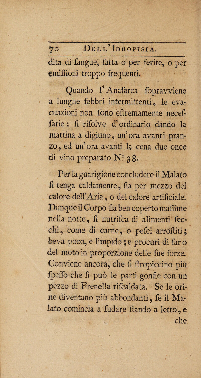 dita dì fangue, fatta o per ferite, o per eraìffioni troppo frequenti. Quando f Anafarca fopravviene a lunghe febbri intermittenti, le eva¬ cuazioni non fono eftremamente necef- farie ; fi rifolve d’ordinario dando la mattina a digiuno, un’ora avanti pran¬ zo, ed un’ora avanti la cena due once di vino preparato N? 3 8- Per la guarigione concludere il Malato fi tenga caldamente, fia per mezzo del calore dell’Aria, o del calore artificiale. Dunque il Corpo fia ben coperto maffime nella notte, fi nutrifca di alimenti bec¬ chi, come di carne, 0 pefci arrofiiti ; beva poco, e limpido ; e procuri di far o del moto in proporzione delle fue forze. Conviene ancora, che fi firopiccino più ipeiTo che fi può le parti gonfie con un pezzo di Frenella rifcaldata. Se le ori¬ ne diventano più abbondanti, fe il Ma¬ lato comincia a fudare ftando a letto, e che